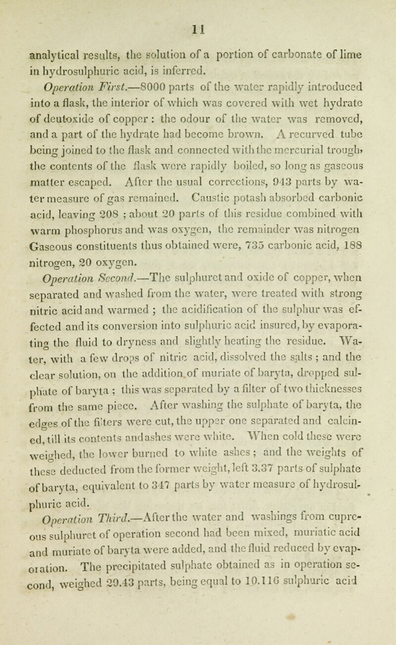 analytical results, the solution of a portion of carbonate of lime in hydrosulphuric acid, is inferred. Operation First.—8000 parts of the water rapidly introduced into a flask, the interior of which was covered with wet hydrate of deutoxide of copper : the odour of the water was removed, and a part of the hydrate had become brown. A recurved tube being joined to the flask and connected with the mercurial trough, the contents of the flask were rapidly boiled, so long as gaseous matter escaped. After the usual corrections, 943 parts by wa- ter measure of gas remained. Caustic potash absorbed carbonic acid, leaving 208 ; about 20 parts of this residue combined with warm phosphorus and was oxygen, the remainder was nitrogen Gaseous constituents thus obtained were, 735 carbonic acid, 188 nitrogen, 20 oxygen. Operation Second.—The sulphuret and oxide of copper, when separated and washed from the water, were treated with strong nitric acid and warmed ; the acidification of the sulphur was ef- fected and its conversion into sulphuric acid insured, by evapora- ting the fluid to dryness and slightly heating the residue. Wa- ter, with a few drops of nitric acid, dissolved the salts ; and the clear solution, on the addition of muriate of baryta, dropped sul- phate of baryta ; this was separated by a filter of two thicknesses from the same piece. After washing the sulphate of baryta, the edwes of the filters were cut, the upper one separated and calcin- ed, till its contents and ashes were white. When cold these were weighed, the lower burned to white ashes ; and the weights of these deducted from the former weight, left 3.37 parts of sulphate of baryta, equivalent to 347 parts by water measure of hydrosul- phuric acid. Operation Third*—After the water and washings from cupre- ous sulphuret of operation second had been mixed, muriatic acid and muriate of baryta were added, and the fluid reduced by evap- oration. The precipitated sulphate obtained as in operation se- cond, weighed 29.43 parts, being equal to 10.11G sulphuric acid