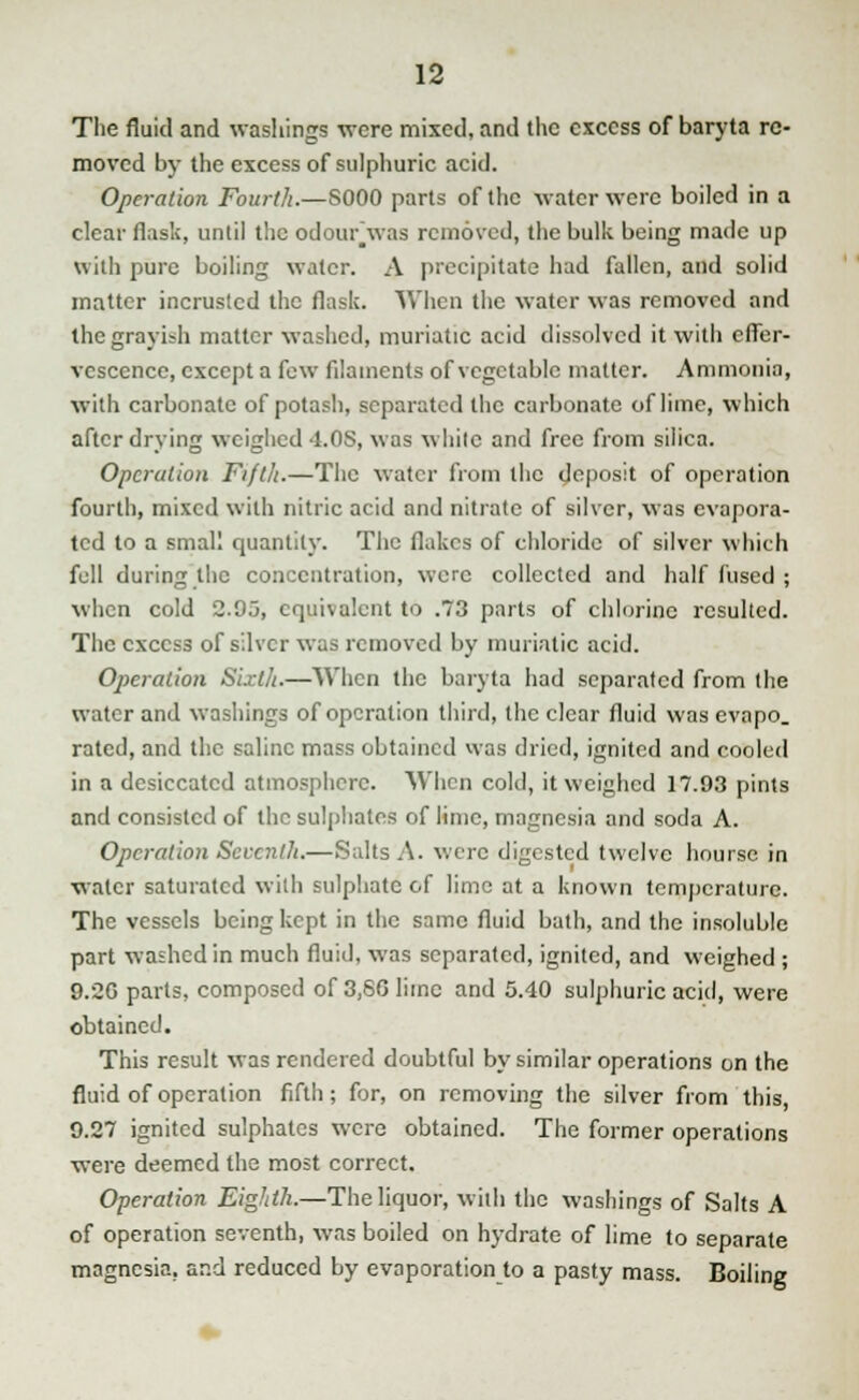 The fluid and washings were mixed, and the excess of baryta re- moved by the excess of sulphuric acid. Operation Fourth.—S000 parts of the water were boiled in a clear flask, until the odour'was removed, the bulk being made up with pure boiling water. A precipitate had fallen, and solid matter incrustcd the flask. When the water was removed and the grayish matter washed, muriatic acid dissolved it with effer- vescence, except a few filaments of vegetable matter. Ammonia, with carbonate of potash, separated the carbonate of lime, which after drying weighed 4.OS, was while and free from silica. Operation Fifth.—The water from the deposit of operation fourth, mixed with nitric acid and nitrate of silver, was evapora- ted to a small quantity. The flakes of chloride of silver which fell during the concentration, were collected and half fused ; when cold 2.05, equivalent to .73 parts of chlorine resulted. The excess of silver was removed by muriatic acid. Operation Sixth.—When the baryta had separated from the water and washings of operation third, the clear fluid was evapo. rated, and the saline mass obtained was dried, ignited and cooled in a desiccated atmosphere. When cold, it weighed 17.93 pints and consisted of the sulphates of lime, magnesia and soda A. Operation Seventh.—Salts A. were digested twelve bourse in water saturated with sulphate of lime at a known temperature. The vessels being kept in the same fluid bath, and the insoluble part washed in much fluid, was separated, ignited, and weighed ; 9.2G parts, composed of 3,80 lime and 5.40 sulphuric acid, were obtained. This result was rendered doubtful by similar operations on the fluid of operation fifth; for, on removing the silver from this, 9.27 ignited sulphates were obtained. The former operations were deemed the most correct. Operation Eighth.—The liquor, with the washings of Salts A of operation seventh, was boiled on hydrate of lime to separate magnesia, and reduced by evaporation to a pasty mass. Boiling