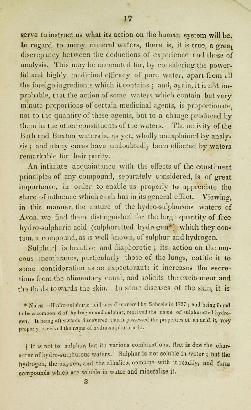 serve to instruct us what its action on the human system will be. In regard to many mineral waters, there is, it is true, a grea^ discrepancy between (lie deductions of experience and those of analysis. This may be accounted for, by considering the power- ful and high'y medicinal efficacy of pure water, apart from all the foreign ingredients which it contains ; and, again, it is not im- probable, that the action of some waters which contain but very minute proportions of certain medicinal agents, is proportionate, not to the quantity of these agents, but to a change produced by them in the other constituents of the waters. The activity of the B.ith and Buxton waters is, as yet, wholly unexplained by analy- sis ; and many cures have undoubtedly been effected by waters remarkable for their purity. An intimate acquaintance with the effects of the constituent principles of any compound, separately considered, is of great importance, in order to enable us properly to appreciate the share of influence which each has in its general effect. Viewing, in this manner, the nature of the hydro-sulphurous waters of Avon, we find them distinguished for the large quantity of free hydro-sulphuric acid (sulphuretted hydrogen*) which they con- tain, a compound, as is well known, of sulphur and hydrogen. Sulphurf is laxative and diaphoretic ; its action on the mu- cous membranes, particularly those of the lungs, entitle it to some consideration as an expectorant: it increases the secre- tions from the alimentary canal, and solicits the excitement and t'.i3 fluids towards the skin. In some diseases of the skin, it is * Note — Hydro-sulphuric acid was discovered by Scheele in 1727; and being f,)Und to be a compornd of hydrogen and sulphur, received the name of sulphuretted hydro- gen- It being afterwards discovered that it possessed the properties of an acid, it, very properly, received the name of hjdro-sulphuric aiiJ. f It is not to sulphur, but its various combinations, that is due the char- acter of hydro-sulphurous waters. Sulphur is not soluble in water ; but the hydrogen, the oxygen, and the alkalies, combine with it readily, and fjrm compounds which are soluble in water and mineralize it. 3