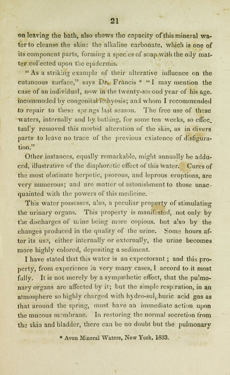 on leaving the bath, also shows the capacity of this mineral wa- ter to cleanse the skin: the alkaline carbonate, which is one of its component parts, forming a species of soap with the oily mat- ter collected upon the epidermis.  As a striking example of their alterative influence on the cutaneous surface, says Dr. Francis *  I may mention the case of an individual, now in the twenty-second year of his age. incommoded by congenital icdiyosis; and whom I recommended to repair to these springs last season. The free use of these waters, internally and by bathing, for some ten weeks, so effec. tuafy removed this morbid alteration of the skin, as in divers parts- to leave no trace of the previous existence of disfigura- tion. Other instances, equally remarkable, might annually be addu- ced, illustrative of the diaphoretic effect of this Water. Cures of the most obstinate herpetic, psorous, and leprous eruptions, arc very numerous; and are matter of astonishment to those unac- quainted with the powers of this medicine. This water possesses, also, a peculiar property of stimulating the urinary organs. This property is manifested, not only by the discharges of mine being more copious, but a'so by the changes produced in the quality of the urine, borne hours af- ter its use, either internally or externally, the urine becomes more highly colored, depositing a sediment. I have stated that this water is an expectorant; and this pro- perty, from experience in very many cases, 1 accord to it most fully. It is not merely by a sympathetic effect, that the pu'mo- nary organs are affected by it; but the simple respiration, in an atmosphere so highly charged with hydro-sulphuric acid gas as that around the spring, must have an immediate action upon the mucous membrane. In restoring the normal secretion from the skin and bladder, there can be no doubt but the pulmonary * Avon Mineral Waters, New York, 1633.