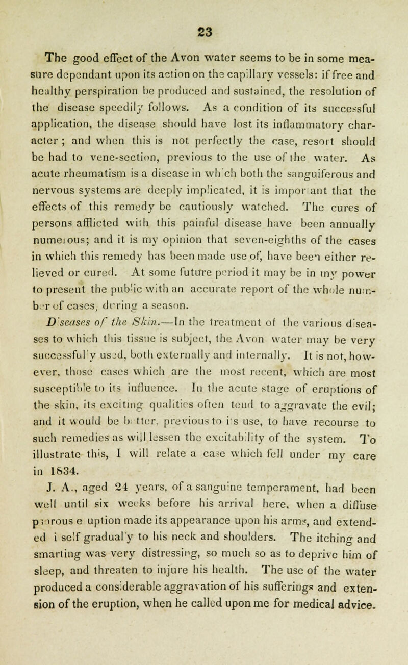 The good effect of the Avon water seems to be in some mea- sure dependant upon its action on the capillary vessels: if free and healthy perspiration be produced and sustained, the resolution of the disease speedily follows. As a condition of its successful application, the disease should have lost its inflammatory char- acter ; and when this is not perfectly the case, resort should be had to vene-section, previous to the use of the water. As acute rheumatism is a disease in which both the sanguiferous and nervous systems are deeply implicated, it is important that the effects of this remedy be cautiously watched. The cures of persons afflicted with this painful disease have been annually numeious; and it is my opinion that seven-eighths of the cases in which this remedy has been made use of, have been either re- lieved or cured. At some future period it may be in tny power to present the public with an accurate report of the whole nu:n- b:T of eases, during a season. D'sease.s of the Skin.—In the treatment of the various d'sea- ses to which this tissue is subject, the Avon water may be very successful'y usjd, both externally and internally. It is not, how- ever, those cases which are the most recent, which are most susceptihle to its influence. In the acute stage of eruptions of the skin, its exciting qualities often tend to aggravate the evil; and it would be b tter, previous to its use, to have recourse to such remedies as will lessen the excitability of the system. To illustrate this, I will relate a ca^e which fell under my care in 1834. J. A., aged 24 years, of a sanguine temperament, had been well until six weeks before his arrival here, when a diffuse p; irous e uption made its appearance upon his arm*, and extend- ed i self gradual'y to his neck and shoulders. The itching and smarting was very distressing, so much so as to deprive him of sleep, and threaten to injure his health. The use of the water produced a considerable aggravation of his sufferings and exten- sion of the eruption, when he called uponmc for medical advice.