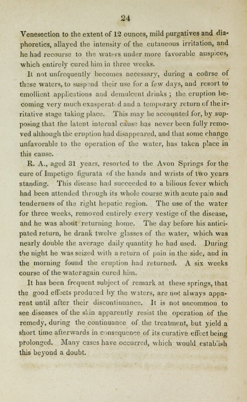 Venesection to the extent of 12 ounces, mild purgatives and dia- phoretics, allayed the intensity of the cutaneous irritation, and he had recourse to the waters under more favorable auspices, which entirely cured him in three weeks. It not unfrequently becomes necessary, during a course of thsse waters, to susp-'tid their use for a few days, and resort to emollient applications and demulcent drinks ; the eruption be- coming very much exaspcrati d and a temporary return of the ir- ritative stage taking place. This may be accounted for, by sup- posing that the latent internal cause has never been fully remo- ved although the eruption had disappeared, and that some change unfavorable to the operation of the water, has taken place in this cause. R. A., aged 31 years, resorted to the Avon Springs for the cure of Impetigo figurata of the hands and wrists of two years standing. This disease had succeeded to a bilious fever which had been attended through its whole course with acute pain and tenderness of the right hepatic region. The use of the water for three weeks, removed entirely every vestige of the disease, and he was about returning home. The day before bis antici- pated return, he drank twelve glasses of the water, which was nearly double the average daily quantity he had used. During the night he was seized with a return of pain in the side, and in the morning found the eruption had returned. A six weeks course of the water again cured him. It has been frequent subject of remark at these springs, that the good effects produced by the waters, are not always appa- rent until after their discontinuance. It is not uncommon to see diseases of the skin apparently resist the operation of the remedy, during the continuance of the treatment, but yield a short time afterwards in consequence of its curative effect being prolonged. Many cases have occurred, which would establish this beyond a doubt.