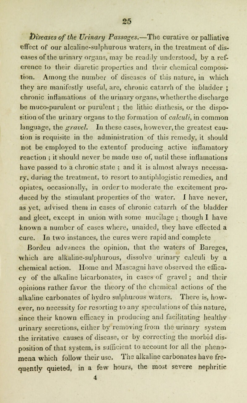 Diseases of the Urinary Passages.—The curative or palliative effect of our alcaline-sulphurous waters, in the treatment of dis- eases of the urinary organs, may be readily understood, by a ref- erence to their diuretic properties and their chemical composi- tion. Among the number of diseases of this nature, in which they are manifestly useful, are, chronic catarrh of the bladder ; chronic inflamations of the urinary organs, whetherthe discharge be muco-purulent or purulent ; the lithic diathesis, or the dispo- sition of the urinary organs to the formation of calculi, in common language, the gravel. In these cases, however, the greatest cau- tion is requisite in the administration of this remedy, it should not be employed to the extentof producing active inflamatory reaction ; it should never be made use of, until these inflamations have passed to a chronic state ; and it is almost always necessa- ry, during the treatment, to resort to antiphlogistic remedies, and opiates, occasionally, in order to moderate the excitement pro- duced by the stimulant properties of the water. I have never, as yet, advised them in cases of chronic catarrh of the bladder and gleet, except in union with some mucilage ; though I have known a number of cases where, unaided, they have effected a cure. In two instances, the cures were rapid and complete Bordeu advances the opinion, that the waters of Bareges, which are alkaline-sulphurous, dissolve urinary calculi by a chemical action. Home and Mascagni have observed the effica- cy of the alkaline bicarbonates, in cases of gravel; and their opinions rather favor the theory of the chemical actions of the alkaline carbonates of hydro sulphurous waters. There is, how- ever, no necessity for resorting to any speculations of this nature, since their known efficacy in producing and facilitating healthy urinary secretions, either by removing from the urinary system the irritative causes of disease, or by correcting the morbid dis- position of that system, is sufficient to account lor all the pheno- mena which follow their use. The alkaline carbonates have fre- quently quieted, in a few hours, the most severe nephritic 4