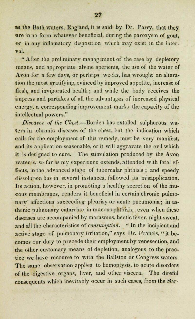 as the Bath waters, England, it is said by Dr. Parry, that they are in no form whatever beneficial, during the paroxysm of gout, or in any infiamatory disposition which may exist in the inter- val.  After the preliminary managsment of the case by depletory mean--, and appropriate alvine aperients, the use of the water of Avon for a few days, or perhaps weeks, has wrought an altera- tion the most gratifying, evinced by improved appetite, increase of flesh, and invigorated health; and while the body receives the impress and partakes of all the advantages of increased physical energy, a corresponding improvement marks the capacity of the intellectual powers. Diseases of the Chest.—Bordeu has extolled sulphurous wa- ters in chronic diseases of the chest, but the indication which calls for the employment of thjs remedy, must be very manifest, and its application seasonable, or it will aggravate the evil which it is designed to cure. The stimulation produced by the Avon water is, so far as my experience extends, attended with fatal ef- fects, in the advanced stage of tubercular phthisis ; and speedy dissolution has in several instances, followed its misapplication, lis action, however, in promoting a healthy secretion of the mu- cous membranes, renders it beneficial in certain chronic pulmo- nary affections succeeding pleurisy or acute pneumonia; in as- thenic pulmonary catarrhs ; in mucous phthisis, even when these diseases are accompanied by marasmus, hectic fever, night sweat, and all the characteristics of consumption.  In the incipient and active stage of pulmonary irritation, says Dr. Francis, it be- comes our duty to precede their employment by venesection, and the other customary means of depletion, analogous to the prac- tice we have recourse to with the Ballston or Congress waters The same observation applies to hemoptysis, to acute disorders of the digestive organs, liver, and other viscera. The direful consequents which inevitably occur in such cases, from the Sar-