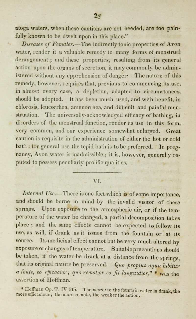 23 atoga waters, when these cautions are not heeded, are too pain- fully known to be dwelt upon in this place. Diseases of Females.—The indirectly tonic properties of Avon water, render it a valuable remedy ie many forms of menstrual derangement ; and these properties, resulting from its general action upon the organs of secretion, it may commonly be admin- istered without any apprehension of danger? The nature of this remedy, however, requires that, previous to commencing its use, in almost every case, a depiction, adapted to circumstances, should be adopted. It has been much used, and with benefit, in chlorosis, leucorrhea, amcnorihca, and difficult and painful men- struation. The universally-acknowledged efficacy of bathing, in disorders of the menstrual function, render its use in this form, very common, and our experience somewhat enlarged. Great caution is requisite in the administration of either the hot or cold bat 1: for general use the tepid bath is to be preferred. In preg- nancy, Avon water is inadmissible; it is, however, generally re- puted to possess peculiarly prolific qualities. VI. Internal Use.—There is one fact which is of some importance, and should be borne in mind by the invalid visitor of these springs. Upon exposure to the atmospheric air, or if the tem- perature of the water be changed, a partial decomposiiion takes place ; and the same effects cannot be expected to follow its use, as will, if drank as it issues from the fountain or at its source. Its medicinal effect cannot but be very much altered by exposure orchanges of temperature. Suitable precautions should be taken, if the water be drank at a distance from the springs, that its original nature be preserved. Quo propius aqua bibitur a fonte, eo rficacior; quo remoter co fit languidior,' * was the assertion of Hoffman. * Hoffman Op. T. IV §15. The nearer to the fountain water is drank, the more efficacious ; the more remote, the weaker the action.