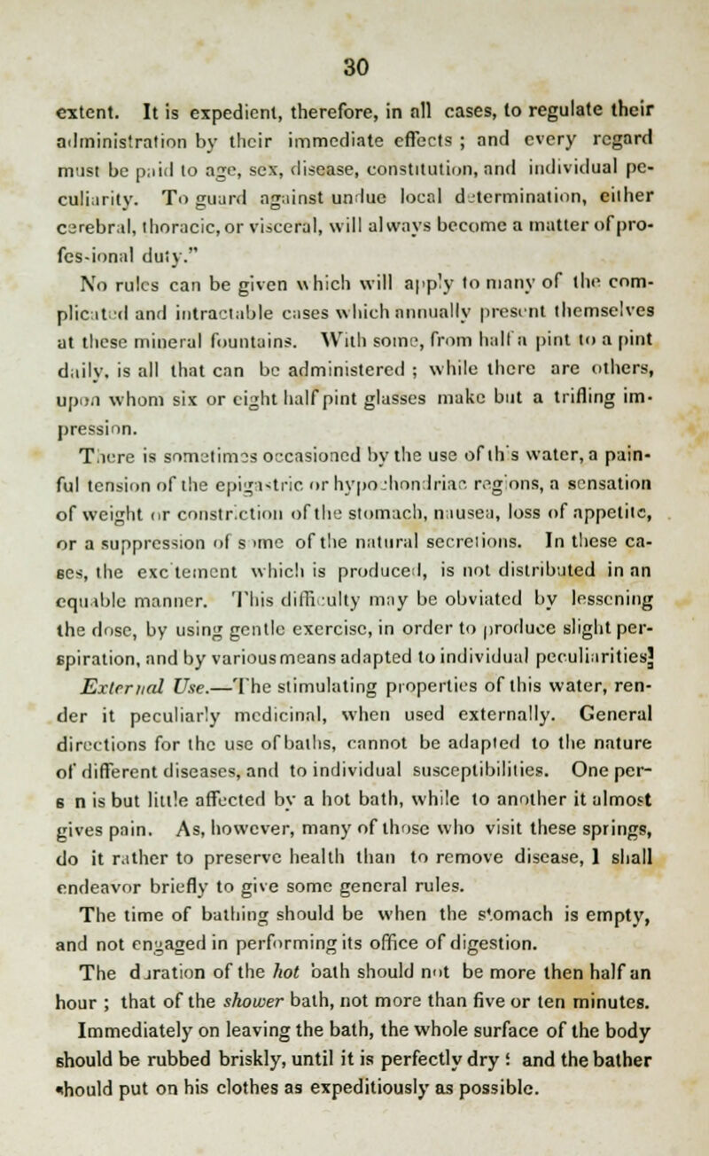 extent. It is expedient, therefore, in all cases, to regulate their administration by their immediate effects ; and every regard must be p;iid to age, sex, disease, constitution, and individual pe- culiarity. To guard against undue local determination, either csrebral, thoracic, or visceral, will always become a matter of pro- fessional duty. No rules can be given which will apply to many of the com- plicated and intractable cases which annually present themselves at these mineral fountains. With some, from halt a pint to a pint daily, is all that can be administered ; while there are others, upon whom six or eight half pint glasses make but a trifling im- pression. Tliere is sometimes occasioned by the use ofth's water, a pain- ful tension of the epigastric or hypochondriac regions, a sensation of weight or constriction of the stomach, nausea, loss of appetite, or a suppression of s >me of the natural secretions. In these ca- ses, the exe'tement which is produced, is not distributed in an eqtnble manner. This difficulty may be obviated by lessening the dose, by using gentle exercise, in order to produce slight per- spiration, and by various means adapted to individual peculiarities^ External Use.—The stimulating properties of this water, ren- der it peculiarly medicinal, when used externally. General directions for the use of baths, cannot be adapted to the nature of different diseases, and to individual susceptibilities. One per- 6 n is but little affected by a hot bath, while to another it almost gives pain. As, however, many of those who visit these springs, do it rather to preserve health than to remove disease, 1 shall endeavor briefly to give some general rules. The time of bathing should be when the s'.omach is empty, and not engaged in performing its office of digestion. The djration of the hot bath should not be more then half an hour ; that of the shower bath, not more than five or ten minutes. Immediately on leaving the bath, the whole surface of the body should be rubbed briskly, until it is perfectly dry! and the bather ihould put on his clothes as expeditiously as possible.