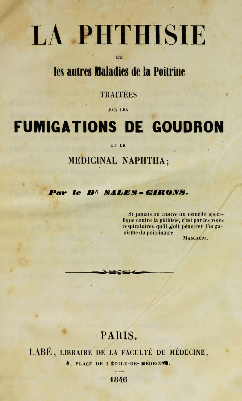 LA PHTHISIE KT les autres Maladies de la Poitrine TRAITÉES PAU LES FUMIGATIONS DE GOUDRON MEDICINAL NAPHTHA; JPar le M*> SALÉES - (GERONS. Si jamais on trouve un remède spéci- fique contre la plithisie, c'est par les voies respiratoires qu'il Joit pénétrer l'orga- nisme du poitrinaire Mascacsi. -—i»-»g« PARIS. LABÉ, LIBRAIRE DE LA FACULTÉ DE MÉDECINE, ♦ , PLACE l)K L'fcCOI.K-DK-MKDKClfll. 184G