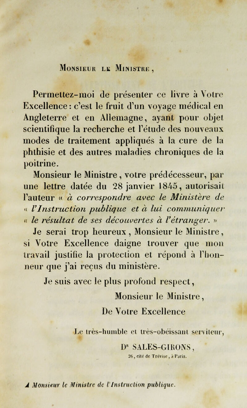 Monsieur le Ministre, Permettez-moi de présenter ce livre à Votre Excellence: c'est le fruit d'un voyage médical en Angleterre et en Allemagne, ayant pour objet scientifique la recherche et l'étude des nouveaux modes de traitement appliqués à la cure de la phthisie et des autres maladies chroniques de la poitrine. Monsieur le Ministre, votre prédécesseur, par une lettre datée du 28 janvier 1845, autorisait Fauteur « à correspondre avec le Ministère de « l'Instruction publique et à lui communiquer « le résultat de ses découvertes à l'étranger. » Je serai trop heureux , Monsieur le Ministre, si Votre Excellence daigne trouver que mon travail justifie la protection et répond à l'hon- neur que j'ai reçus du ministère. Je suis avec le plus profond respect, Monsieur le Ministre, De Votre Excellence Le irès-huinble et irès-obéissam serviteur, D SALES-GIRONS, 26, cité de Trévise, à Paris. A Monsieur le Ministre de l'Instruction publique.