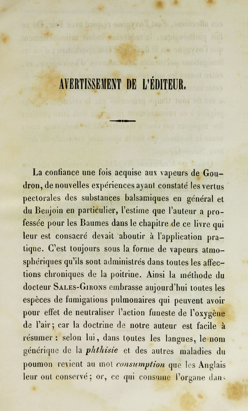 AVERTISSEMENT DE L'ÉDITEUR, La confiance une fois acquise aux vapeurs de Gou- dron, de nouvelles expériences ayant constaté les vertus pectorales des substances balsamiques en général et du Benjoin en particulier, l'estime que l'auteur a pro- fessée pour les Baumes dans le chapitre de ce livre qui leur est consacré devait aboutir à l'application pra- tique. C'est toujours sous la forme de vapeurs atmo- sphériques qu'ils sont administrés dans toutes les affec- tions chroniques de la poitrine. Ainsi la méthode du docteur Sales-Girons embrasse aujourd'hui toutes les espèces de fumigations pulmonaires qui peuvent avoir pour effet de neutraliser l'action funeste de l'oxygène de l'air; car la doctrine de notre auteur est facile à résumer: selon lui, dans toutes les langues, le nom générique de la phthisie et des autres maladies du poumon revient au mot consumptian que les Anglais leur ont conservé; or, ce qui consume l'organe dan-;