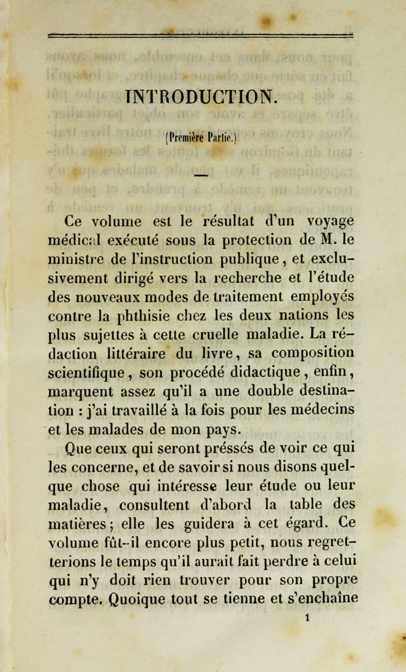 INTRODUCTION. (Première Parlic.) Ce volume est le résultat d'un voyage médic:,l exécuté sous la protection de M. le ministre de l'instruction publique, et exclu- sivement dirigé vers la recherche et l'étude des nouveaux modes de traitement employés contre la phthisie chez les deux nations les plus sujettes à cette cruelle maladie. La ré- daction littéraire du livre, sa composition scientifique, son procédé didactique, enfin, marquent assez qu'il a une double destina- tion : j'ai travaillé à la fois pour les médecins et les malades de mon pays. Que ceux qui seront pressés de voir ce qui les concerne, et de savoir si nous disons quel- que chose qui intéresse leur étude ou leur maladie, consultent d'abord la table des matières; elle les guidera à cet égard. Ce volume fût-il encore plus petit, nous regret- terions le temps qu'il aurait fait perdre à celui qui n'y doit rien trouver pour son propre compte. Quoique tout se tienne et s'enchaîne