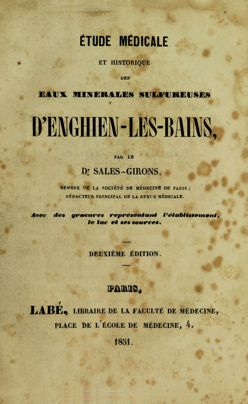 ÉTUDE MEDICALE I ET HISTORIQUE EAITX JIIVUKtlKS SUWUKEUSES D'ENGHIEN-LM«, FAR LE Df SALES-GIRONS, MEMBRE DE LA SOCIETE DE MEDECINE DE PARIS RÉDACTEUR PRINCIPAL DE LA REVUE MEDICALE. •V' Avec de* gravures représentant l'établissement, te tac et ses source*. • DEUXIÈME ÉDITION. LPftlM$„ LARÉ« libraire de la faculté de médecine, PLACE DE L'ÉCOLE DE MÉDECINE, 4. 1851.