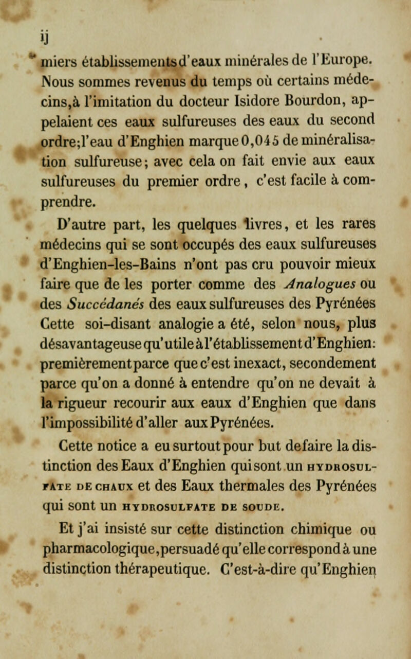 »J ** miers établissementsd'eaux minérales de l'Europe. Nous sommes revenus du temps où certains méde- cins.à l'imitation du docteur Isidore Bourdon, ap- pelaient ces eaux sulfureuses des eaux du second ordre;l'eau d'Enghien marque0,045 déminéralisa- tion sulfureuse ; avec cela on fait envie aux eaux sulfureuses du premier ordre, c'est facile à com- prendre. D'autre part, les quelques livres, et les rares médecins qui se sont occupés des eaux sulfureuses d'Enghien-les-Bains n'ont pas cru pouvoir mieux faire que de les porter comme des Analogues ou des Succédanés des eaux sulfureuses des Pyrénées Cette soi-disant analogie a été, selon nous, plus désavantageuse qu'utileàl'établissementd'Enghien: premièrement parce que c'est inexact, secondement parce qu'on a donné à entendre qu'on ne devait à la rigueur recourir aux eaux d'Enghien que dans l'impossibilité d'aller aux Pyrénées. Cette notice a eu surtout pour but défaire la dis- tinction des Eaux d'Enghien qui sont un hydrosul- r*TE de chaux et des Eaux thermales des Pyrénées qui sont un hydrosulfate de soude. Et j'ai insisté sur cette distinction chimique ou pharmacologique,persuadé qu'elle correspond à une distinction thérapeutique. C'est-à-dire qu'Enghien