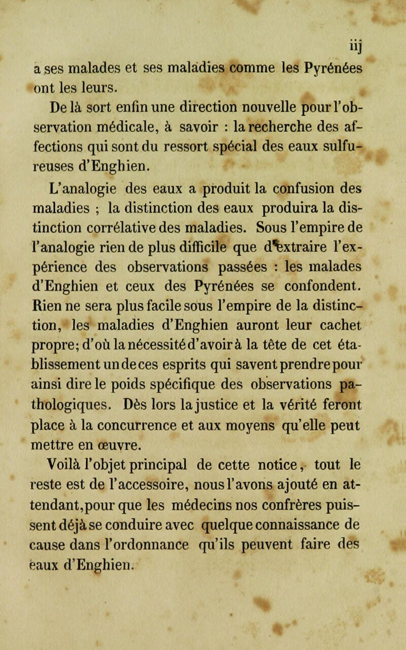 a ses malades et ses maladies comme les Pyrénées ont les leurs. Delà sort enfin une direction nouvelle pour l'ob- servation médicale, à savoir : la recherche des af- fections qui sont du ressort spécial des eaux sulfu- reuses d'Enghien. L'analogie des eaux a produit la confusion des maladies ; la distinction des eaux produira la dis- tinction corrélative des maladies. Sous l'empire de l'analogie rien de plus difficile que d^xtraire l'ex- périence des observations passées : les malades d'Enghien et ceux des Pyrénées se confondent. Rien ne sera plus facile sous l'empire de la distinc- tion, les maladies d'Enghien auront leur cachet propre; d'où la nécessité d'avoir à la tête de cet éta- blissement un de ces esprits qui savent prendre pour ainsi dire le poids spécifique des observations pa- thologiques. Dès lors la justice et la vérité feront place à la concurrence et aux moyens qu'elle peut mettre en œuvre. Voilà l'objet principal de cette notice, tout le reste est de l'accessoire, nous l'avons ajouté en at- tendant,pour que les médecins nos confrères puis- sent déjà se conduire avec quelque connaissance de cause dans l'ordonnance qu'ils peuvent faire des eaux d'Enghien.