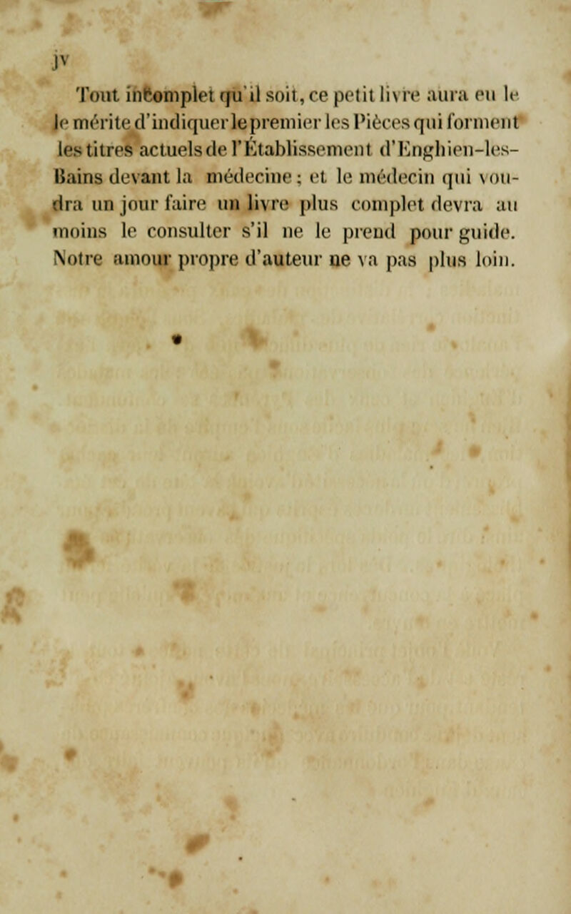 w p Tout incomplet qu'il soit, ce polit li\ re aura eu le le mérite d'indiquerlepremier les Pièces qui forment les titres actuelsde rétablissement d'Enghien-les- lîains devant la médecine ; et le médecin (]iii vou- dra un jour faire un livre plus complet devra au moins le consulter s'il ne le prend pour guide. Notre amour propre d'auteur 11e va pas plus loin. V * • 0>