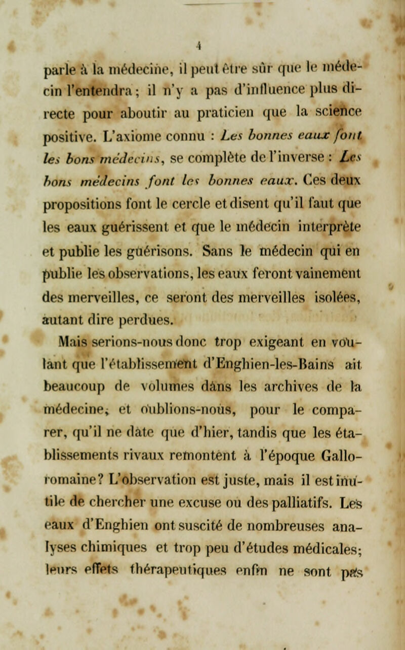 parle à la médecine, il peut être sÛf cpïe le naétte- cin l'entendra ; il n'y a pas d'influence plus di- recte pour aboutir au praticien que la science positive. L'axiome connu : Les bonnes eaux font. les bons médecins, se complète de l'inverse : Les bons médecins font le* bonnes eaux. Ces deux propositions font le cercle et disent qu'il faut que les eaux guérissent et que le médecin interprèle et publie les gûérisons. Sans le médecin qui en publie les observations, les eaux feront vainement des merveilles, ce seront des merveilles isolées, autant dire perdues. Mais serions-nous donc trop exigeant en vou- lant que l'établissement d'Enghien-les-lîains ait beaucoup de volumes dans les archives de la médecine; et oUblions-noUs, pour le compa- rer, qu'il ne date que d'hier, tandis que les éta- blissements rivaux remontent à l'époque Gallo- romaine? L'observation est juste, mais il est inu- tile de chercher une excuse ou des palliatifs. Lés eaux d'Enghien ont suscité de nombreuses ana- lyses chimiques et trop peu d'études médicales; |pnrs effets thérapeutiques enfm ne sont pals