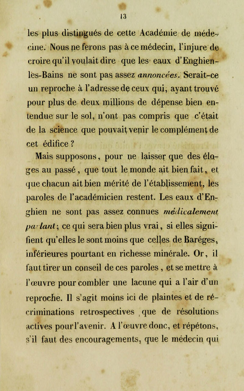 les plus distingués de cette Académie de niéde-r cine. Nous ne ferons pas à ce médecin, l'injure de croire qu'il voulait dire que les eaux d'Enghien- lès-Bains ne sont pas assez annoncées. Serait-ce un reproche à l'adresse de ceux qui, ayant trouvé pour plus de deux millions de dépense bien en- tendue sur le sol, n'ont pas compris que c'était de la science que pouvait, venir le complément de cet édifice ? Mais supposons, pour ne laisser que des élo- ges au passé, que tout le monde ait bienfait, et que chacun ait bien mérité de l'établissement, les paroles de l'académicien restent. Les eaux d'En- ghien ne sont pas assez connues médicalement parlant; ce qui sera bien plus vrai, si elles signi- fient qu'elles le sont moins que celles de Baréges, inférieures pourtant en richesse minérale. Or, il faut tirer un conseil de ces paroles, et se mettre à l'œuvre pour combler une lacune qui a l'air d'un reproche. 11 s'agit moins ici de plaintes et de ré- criminations rétrospectives que de résolutions actives poiui'avenir. A l'œuvre donc, et répétons, s'il faut des encouragements, crue le médecin qui