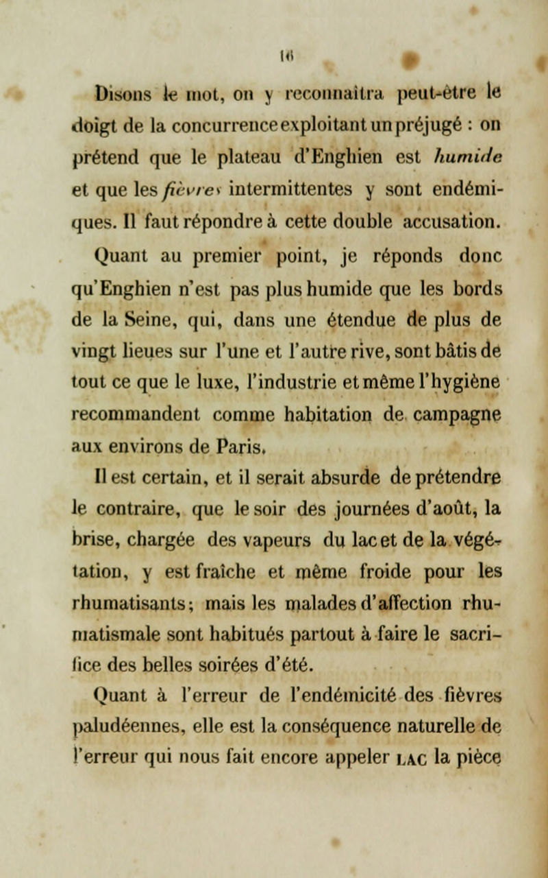 Disons ie mot, on y reconnaîtra peut-être le doigt de la concurrence exploitant un préjugé : on prétend que le plateau d'Engliien est humilie. et que les fièvresintermittentes y sont endémi- ques. Il faut répondre à cette double accusation. Quant au premier point, je réponds donc qu'Enghien n'est pas plus humide que les bords de la Seine, qui, dans une étendue de plus de vingt lieues sur l'une et l'autre rive, sont bâtis de tout ce que le luxe, l'industrie et même l'hygiène recommandent comme habitation de campagne aux environs de Paris. Il est certain, et il serait absurde de prétendre le contraire, que le soir des journées d'août, la brise, chargée des vapeurs du lac et de la végé^ tation, y est fraîche et même froide pour les rhumatisants; mais les malades d'affection rhu- matismale sont habitués partout à faire le sacri- fice des belles soirées d'été. Quant à l'erreur de l'endéinicité des fièvres paludéennes, elle est la conséquence naturelle de l'erreur qui nous fait encore appeler iac la pièce