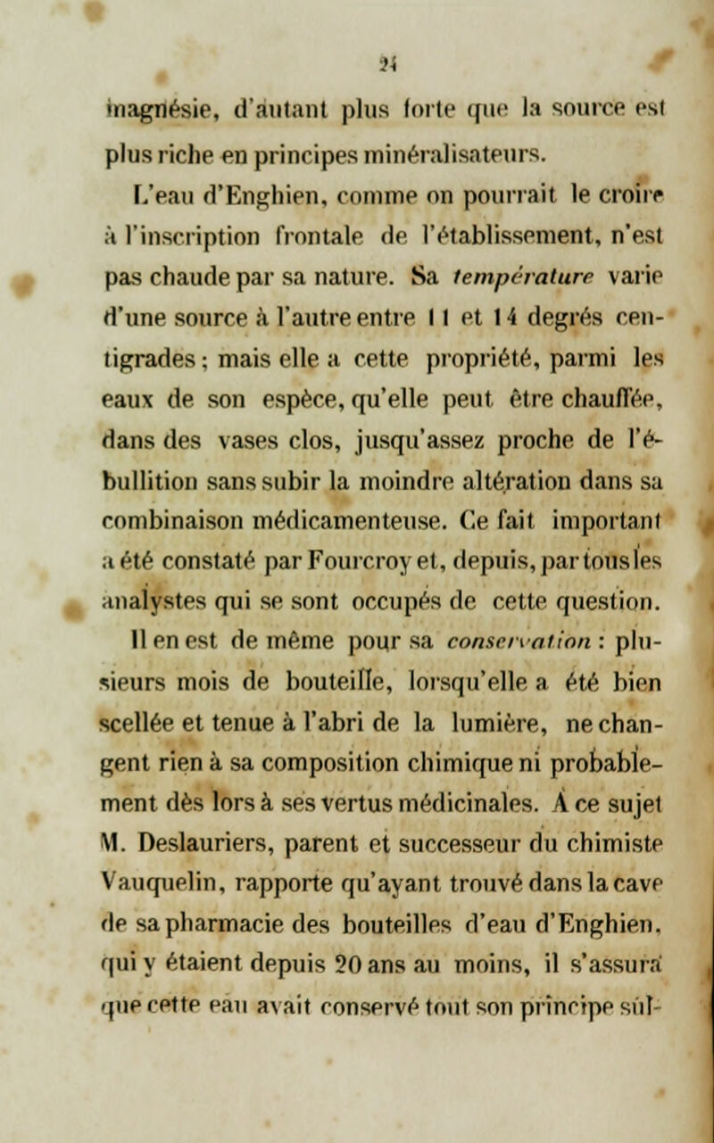 magnésie, d'autant plus forte que la source est plus riche en principes minéralisateurs. L'eau d'Enghien, comme on pourrait le croire à l'inscription frontale de, l'établissement, n'est pas chaude par sa nature. Sa température varie d'une source à. l'autre entre II et 14 degrés cen- tigrades: mais elle a cette propriété, parmi Ips eaux de son espèce, qu'elle peut être chauffée, dans des vases clos, jusqu'assez proche de l'é- bullition sans subir la moindre altération dans sa combinaison médicamenteuse. Ce fait important a été constaté par Fourcroy et, depuis, par tons les analystes qui se sont occupés de cette question. 11 en est de même pour sa conservation: plu- sieurs mois de bouteille, lorsqu'elle a été bien scellée et tenue à l'abri de la lumière, ne chan- gent rien à sa composition chimique ni probable- ment dès lors à ses vertus médicinales. À ce sujet M. Deslauriers, parent et successeur du chimiste Vauquelin, rapporte qu'ayant trouvé dans la cave de sa pharmacie des bouteilles d'eau d'Enghien. qui y étaient depuis 20 ans au moins, il s'assura que cette eau avait conservé tout son principe siif-