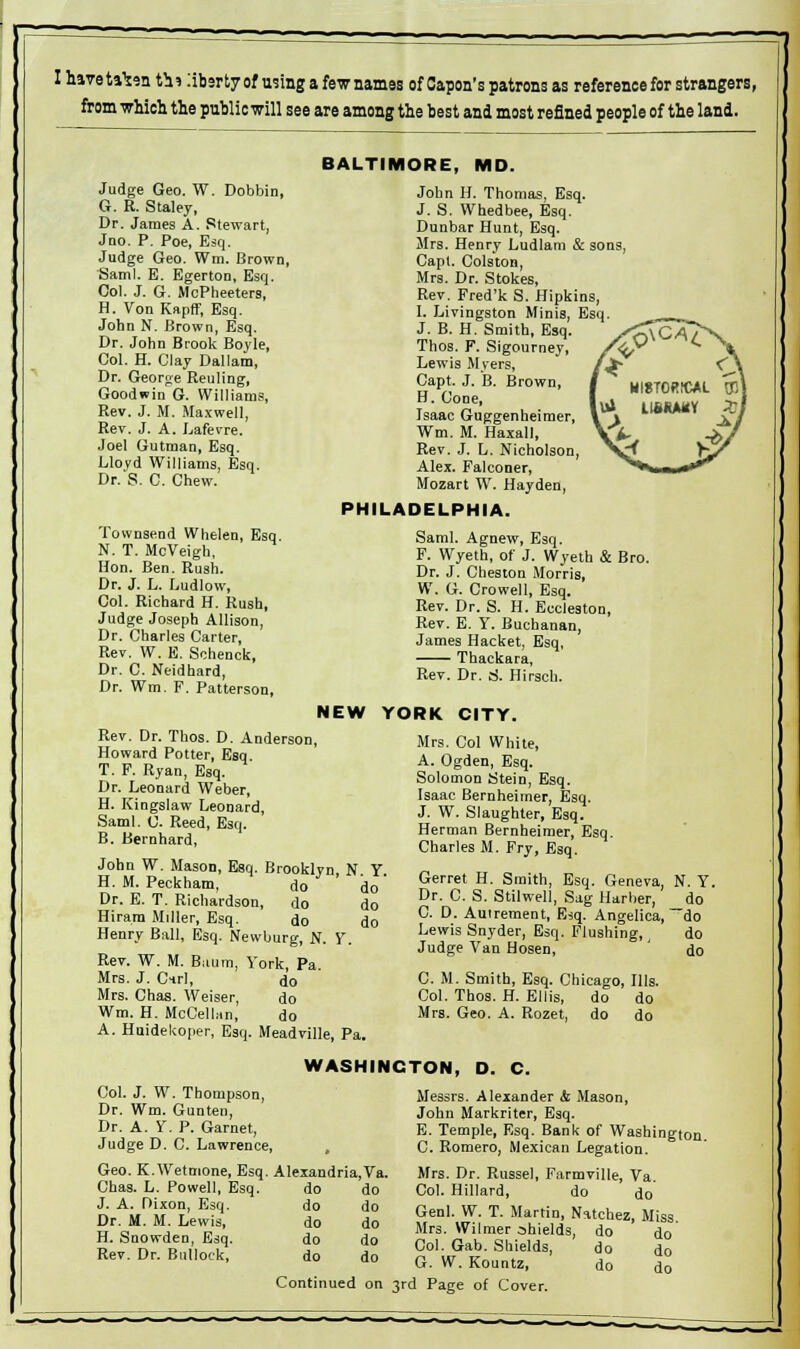 I haveta^en tt» libsrtyof using a few names of Capon's patrons as reference for strangers, from which the public will see are among the best and most refined people of the land. BALTIMORE, MD. Judge Geo. W. Dobbin, G. R. Staley, Dr. James A. Stewart, Jno. P. Poe, Esq. Judge Geo. Wm. Brown, Saml. E. Egerton, Esq. Col. J. G. MoPheeters, H. Von Kapff, Esq. John N. Brown, Esq. Dr. John Brook Boyle, Col. H. Clay Dallam, Dr. George Reuling, Goodwin G. Williams, Rev. J. M. Maxwell, Rev. J. A. Lafevre. Joel Gutman, Esq. Llovd Williams, Esq. Dr. S. C. Chew. Townsend Whelen, Esq. N. T. McVeigh, Hon. Ben. Rush. Dr. J. L. Ludlow, Col. Richard H. Rush, Judge Joseph Allison, Dr. Charles Carter, Rev. W. E. Schenck, Dr. C. Neidhard, Dr. Wm. F. Patterson, John H. Thomas, Esq. J. S. Whedbee, Esq. Dunbar Hunt, Esq. Mrs. Henry Ludlam & sons Capt. Colston, Mrs. Dr. Stokes, Rev. Fred'k S. Hipkins, 1. Livingston Minis, Esq. J. B. H. Smith, Esq. Thos. F. Sigourney, Lewis Myers, Capt. J. B. Brown, H. Cone, Isaac Guggenheimer, Wm. M. Haxall, Rev. J. L. Nicholson Alex. Falconer, Mozart W. Hayden, PHILADELPHIA. Saml. Agnew, Esq. F. Wyeth, of J. Wyeth & Bro. Dr. J. Cheston Morris, W. G. Crowell, Esq. Rev. Dr. S. H. Eccleston, Rev. E. Y. Buchanan, James Hacket, Esq, Thackara, Rev. Dr. t>. Hirsch. NEW YORK CITY. Rev. Dr. Thos. D. Anderson, Howard Potter, Esq. T. F. Ryan, Esq. Dr. Leonard Weber, H. Kingslaw Leonard, Saml. C. Reed, E3q. B. Bernhard, John W. Mason, Esq. Brooklyn, N. Y. H. M. Peckham, do do Dr. E. T. Richardson, do do Hiram Miller, Esq. do do Henry Ball, Esq. Newburg, N. Y. Rev. W. M. Baum, York, Pa. Mrs. J. Cirl, do Mrs. Chas. Weiser, do Wm. H. McCellan, do A. Huidekoper, Esq. Meadville, Pa. Mrs. Col White, A. Ogden, Esq. Solomon Stein, Esq. Isaac Bernheimer, Esq. J. W. Slaughter, Esq. Herman Bernheimer, Esq. Charles M. Fry, Esq. Gerret H. Smith, Esq. Geneva, N. Y. Dr. C. S. Stilwell, Sag Harber, do C. D. Auirement, Esq. Angelica, —do Lewis Snyder, Esq. Flushing, do Judge Van Hosen, do C. M. Smith, Esq. Chicago, Ills. Col. Thos. H. Ellis, do do Mrs. Geo. A. Rozet, do do WASHINGTON, D. C. Col. J. W. Thompson, Dr. Wm. Gunten, Dr. A. Y. P. Garnet, Judge D. C. Lawrence, Geo. K.Wetmone, Esq. Alexandria,Va. Chas. L. Powell, Esq. do do J. A. Dixon, Esq. do do Dr. M. M. Lewis, do do H. Snowden, Esq. do do Rev. Dr. Bullock, do do Messrs. Alexander & Mason, John Markriter, Esq. E. Temple, Esq. Bank of Washington C. Romero, Mexican Legation. Mrs. Dr. Russel, Farmville, Va. Col. Hillard, do do Genl. W. T. Martin, Natchez, Miss. Mrs. Wilmer shields, do do Col. Gab. Shields, do do G. W. Kountz, do do Continued on 3rd Page of Cover.