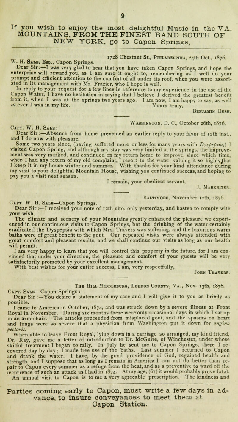 MOUNTAINS, FROM THE FINEST BAND SOUTH OF NE*W YORK, go to Capon Springs, 1728 Chestnut St., Philadelphia, 24th Oct, 1876. W. H. Sale, Esq., Capon Springs. Dear Sir :—I was very glad to hear that you have taken Capon Springs, and hope the enterprise will reward you, as I am sure it ought to, remembering as I well do your prompt and efficient attention to the comfort of all under its roof, when you were associ- ated in its management with Mr. Frazier, who I hope is well. In reply to your request for a few lines in reference to my experience in the use of the Capon Water, I have no hesitation in saying that I believe I derived the greatest benefit from it, when I was at the springs two years ago. I am now, I am happy to say, as well as ever I was in my life. Yours truly, Benjamin Rush. Washington, D. C, October 26th, 1876. Capt. W. H. Sale: Dear Sir :—Absence from home prevented an earlier reply to your favor of 12th inst.. and I do now with pleasure. Some two years since, (having suffered more or less for many years with Dyspepsia,) I visited Capon Spring, and although my stay was very limited at the springs, the improve- ment was very marked, and continued on my return home to improve, since which time, when I had any return of my old complaint, 1 resort to the water, valuing it so highlylhat 1 keep it in my house winter and summer. With thanks for your kind attendance during my visit to your delightful Mountain House, wishing you continued success, and hoping to pay you a visit next season. I remain, your obedient servant, .1. Markritf.r. Baltimore, November 10th, 1876. Capt. W. II. Sale—Capon Springs. Dear Sir :—I received your note of 12th ulto. only yesterday, and hasten to comply with your wish. The climate and scenery of your Mountains greatly enhanced the pleasure we experi- enced in our continuous visits to Capon Springs, but the drinking of the water certainly eradicated the Dyspepsia with which Mrs. Travers was suffering, and the luxurious warm baths were of great benefit to the gout. Our repeated visits were always attended with great comfort and pleasant results, and we shall continue our visits as long as our health will permit. I am very happy to learn that you will control this property in the future, for I am con- vinced that under your direction, the pleasure and comfort of your guests will be very satisfactorily promoted by your excellent management. With best wishes for your entire success, I am, very respectfully, John Tea vers. The Hill Middleburg, Loudon County, Va., Nov. 13th, 1876. <'apt. Sale—Capon Springs : Dear Sir :—You desire a statement of my case and I will give it to you as briefly as possible. I came to America in October, 1S74, and was struck down by a severe illness at Front Royal in November. During six months there were only occasional days in which I sat up in an arm-chair. The attacks proceeded from misplaced gout, and the spasms on heart and lungs were so severe that a physician from Washington put it down for nnginn pectoris. When able to leave Kront Royal, lying down in a carriage so arranged, my kind friend, Dr. Ray, gave me a letter of introduction to Dr. McGuire, of Winchester, under whose skilful treatment I began to rally. In July he sent me to Capon Springs, there I re- covered day by day ; I made free use of the baths. Last summer I returned to Capon and drank the water. I have, by the good providence of God, regained health and strength, and I suppose that as long as I remain in America I can not do better than re- pair to Capon every summer as a refuge from the heat, and as a preventive to ward oft tht recurrence of such an attack as I had in 1874. At my age, (67) it would probably prove fatal An annual visit to Capon is to me a very agreeable prescription. The kindness and Parties coming early to Capon, must write a few days in ad- vance, to insure conveyances to meet them at Capon Station.