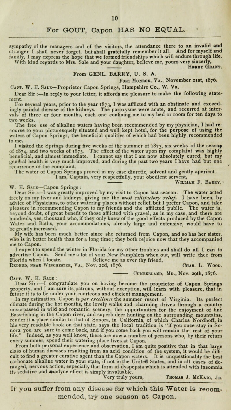 For GOUT, Capon HAS NO EQUAL. sympathy of the managers and of the visitors, the attendance there to an invalid and stranger I shall never forget, but shall gratefully remember it all. And for myself and family, I may express the hope that we formed friendships which will endure through life. With kind regards to Mrs. Sale and your daughter, believe me, yours very sincerly, Henry Geakt. From GENL. BARRY, U. S. A. Fort Monroe, Va., November 21st, 1876. Capt. W. H. Sale—Proprietor Capon Springs, Hampshire Co., W. Va. Dear Sir :—In reply to your letter, it affords me pleasure to make the following state- ment. For several years, prior to the year 1873, I was afflicted with an obstinate and exceed- ingly painful disease of the kidneys. The paroxysms were acute, and recurred at inter- vals of three or four months, each one confining me to my bed or room for ten days to two weeks. The free use of alkaline waters having been recommended by my physician, I had re- course to your picturesquely situated and well kept hotel, for the purpose of using the waters of Capon Springs, the beneficial qualities of which had been highly recommended to me. I visited the Springs during five weeks of the summer of 1873, six weeks of the seasoj uf 1874, and two weeks of 1875. The effect of the water upon my complaint was highly beneficial, and almost immediate. I cannot say that I am now absolutely cured, but my general health is very much improved, and during the past two years I have had but one recurrence of the eomplaint. The water of Capon Springs proved in my case diuretic, solvent and gently aperient. I am, Captain, very respectfully, your obedient servent, William F. Barby. W. H. Sale—Capon Springs : Dear Sir :—I was greatly improved by my visit to Capon last season. The water acted fieely on my liver and kidneys, giving me the most satisfactory relief. I have been, by advice of Physicians, to other watering places without relief, but I prefer Capon, and take pleasure in recommending Capon to my friends and the afflicted public. The water is, beyond doubt, of great benefit to those afflicted with gravel, as in my case, and there are hundreds, yes, thousand who, if they only knew of the good effects produced by the Capon Water and Baths, your accommodations, already large and extensive, would have to be greatly increased. My wife has been much better since she returned from Capon, and so has her sister, who is in better health than for a long time ; they both rejoice now that they accompanied me to Capon. I expect to spend the winter in Florida for my other troubles and shall do all I can to advertise Capon. Send me a lot of your New Pamphlets when out, will write thee from Florida when I locate. Believe me as ever thy friend, Redbud, near Winchester, Va., Nov. 22d, 1876. Chab. L. Wood. Cumberland, Md., Nov. 29th, 1876. Capt. W. H. Sale: Dear Sir:—I congratulate you on having become the proprietor of Capon Springs property, and I am sure its patrons, without exception, will learn with pleasure, that in future it is to be under your courteous and efficient management. In my estimation, Capon is par excellence the summer resort of Virginia. Its perfect climate during the hot months, the lovely walks and charming drives through a country unsurpassed in wild and romantic scenery, the opportunities for the enjoyment of fine Bass-fishing in the Capon river, and superb deer hunting on the surrounding mountains, render it a place similar to that of Sonora, in California, of which Charles Nordhoff, in his very readable book on that state, says the local tradition is if you once stay in So- nora you are sure to come back, and if you come back you will remain the rest of your life. Indeed, as you well know, there are now a number of persons who, by their return every summer, spend their watering place lives at Capon. From both personal experience and observation, I am quite positive that in that large class of human diseases resulting from an acid condition of the system, it would be diffi- cult to find a greater curative agent than the Capon waters. It is unquestionably the best carbonate alkaline water in your state, if not in the Unitefl States, and in all cases of de- ranged, nervous action, especially that form of dyspepsia which is attended with insomnia its sedative and avodyne effect is simply invaluable. Very truly yours, Thomas J. MoKaiq, Jb. If you suffer from any disease for which this Water is recom- mended, try one season at Capon.