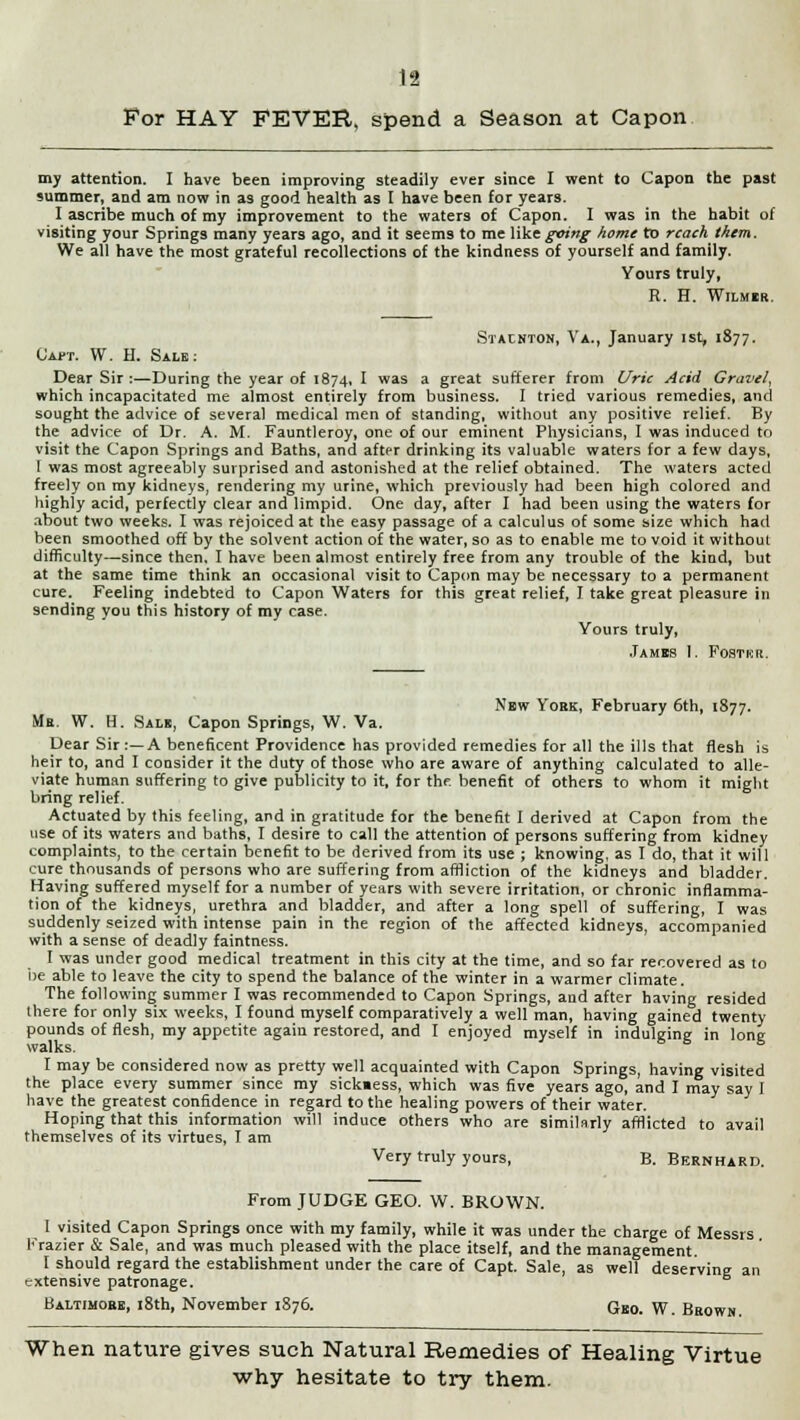 For HAY FEVER, spend a Season at Capon my attention. I have been improving steadily ever since I went to Capon the past summer, and am now in as good health as I have been for years. I ascribe much of my improvement to the waters of Capon. I was in the habit of visiting your Springs many years ago, and it seems to me like^ww^ home to reach them. We all have the most grateful recollections of the kindness of yourself and family. Yours truly, R. H. Wilmir. Stacnton, Va., January ist, 1877. Capt. W. H. Sale: Dear Sir :—During the year of 1874, I was a great sufferer from Uric Acid Gravel, which incapacitated me almost entirely from business. I tried various remedies, and sought the advice of several medical men of standing, without any positive relief. By the advice of Dr. A. M. Fauntleroy, one of our eminent Physicians, I was induced to visit the Capon Springs and Baths, and after drinking its valuable waters for a few days, 1 was most agreeably surprised and astonished at the relief obtained. The waters acted freely on my kidneys, rendering my urine, which previously had been high colored and highly acid, perfectly clear and limpid. One day, after I had been using the waters for about two weeks. I was rejoiced at the easy passage of a calculus of some size which had been smoothed off by the solvent action of the water, so as to enable me to void it without difficulty—since then. I have been almost entirely free from any trouble of the kind, but at the same time think an occasional visit to Capon may be necessary to a permanent cure. Feeling indebted to Capon Waters for this great relief, I take great pleasure in sending you this history of my case. Yours truly, James 1. Fostkr. New York, February 6th, 1877. Mr. W. H. Salic, Capon Springs, W. Va. Dear Sir:—A beneficent Providence has provided remedies for all the ills that flesh is heir to, and I consider it the duty of those who are aware of anything calculated to alle- viate human suffering to give publicity to it, for thr. benefit of others to whom it might bring relief. Actuated by this feeling, and in gratitude for the benefit I derived at Capon from the use of its waters and baths, I desire to call the attention of persons suffering from kidney complaints, to the certain benefit to be derived from its use ; knowing, as I do, that it will cure thousands of persons who are suffering from affliction of the kidneys and bladder. Having suffered myself for a number of years with severe irritation, or chronic inflamma- tion of the kidneys, urethra and bladder, and after a long spell of suffering, I was suddenly seized with intense pain in the region of the affected kidneys, accompanied with a sense of deadly faintness. I was under good medical treatment in this city at the time, and so far recovered as to be able to leave the city to spend the balance of the winter in a warmer climate. The following summer I was recommended to Capon Springs, and after having resided there for only six weeks, I found myself comparatively a well man, having gained twenty pounds of flesh, my appetite again restored, and I enjoyed myself in indulging in long walks. I may be considered now as pretty well acquainted with Capon Springs, having visited the place every summer since my sick»ess, which was five years ago, and I may say I have the greatest confidence in regard to the healing powers of their water. Hoping that this information will induce others who are similarly afflicted to avail themselves of its virtues, I am Very truly yours, B. Bernhard. From JUDGE GEO. W. BROWN. I visited Capon Springs once with my family, while it was under the charge of Messrs Krazier & Sale, and was much pleased with the place itself, and the management. I should regard the establishment under the care of Capt. Sale, as well deserving an extensive patronage. Baltimore, 18th, November 1876. GrB0. \y Brown When nature gives such Natural Remedies of Healing Virtue why hesitate to try them.