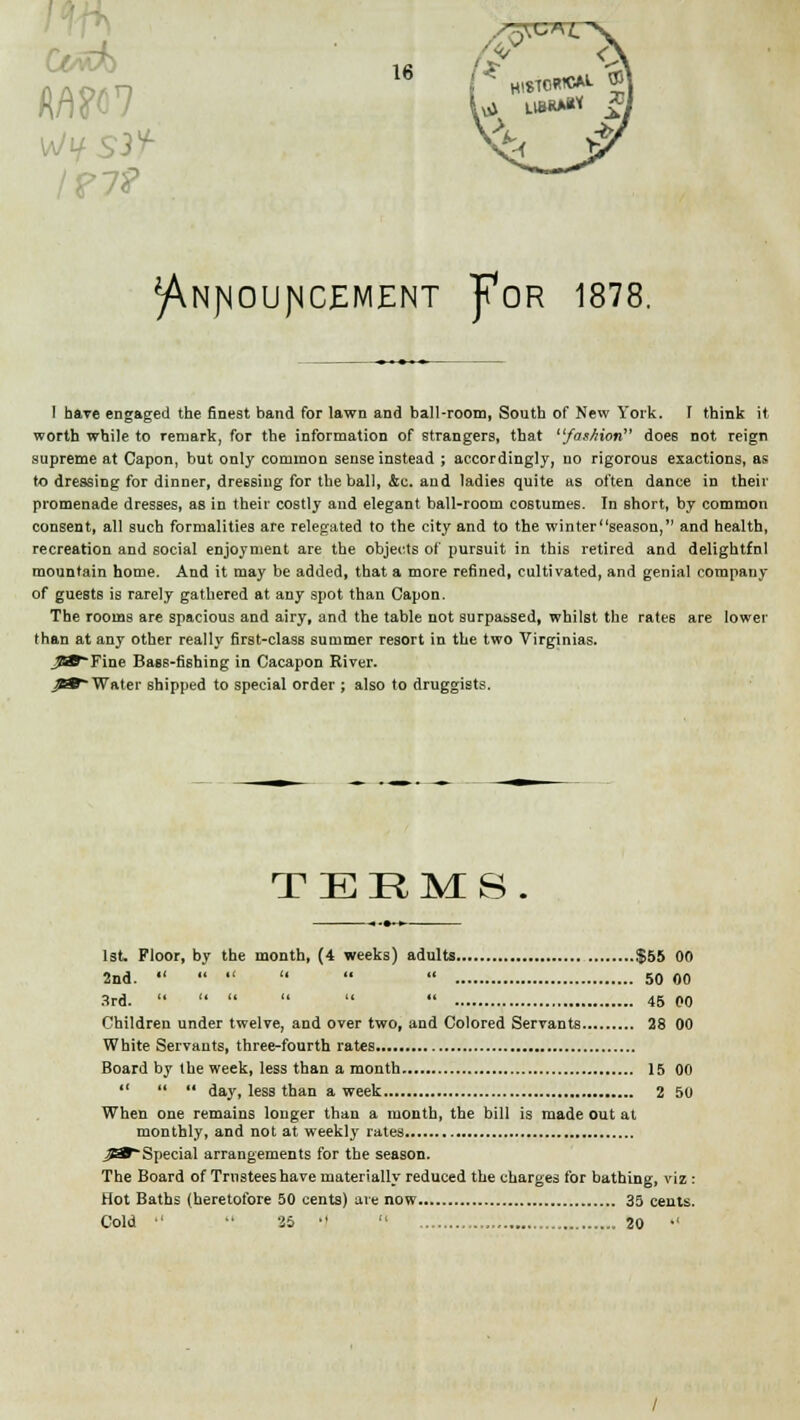 ffmc< l?7? k>, ^NJ^OU]MCEMENT J?OR 1878. I have engaged the finest band for lawn and ball-room, South of New York. 1 think it worth while to remark, for the information of strangers, that fashion does not reign supreme at Capon, but only common sense instead ; accordingly, no rigorous exactions, as to dressing for dinner, dressing for the ball, &c. aud ladies quite as often dance in their promenade dresses, as in their costly and elegant ball-room costumes. In short, by common consent, all such formalities are relegated to the city and to the winterseason, and health, recreation and social enjoyment are the objects of pursuit in this retired and delightful mountain home. And it may be added, that a more refined, cultivated, and genial company of guests is rarely gathered at any spot than Capon. The rooms are spacious and airy, and the table not surpassed, whilst the rates are lower than at any other really first-class summer resort in the two Virginias. Fine Bass-fishing in Cacapon River. Water shipped to special order ; also to druggists. TERMS. 1st. Floor, by the month, (4 weeks) adults $55 00 2nd.       50 00 3rd.       45 00 Children under twelve, and over two, and Colored Servants 28 00 White Servants, three-fourth rates Board by the week, less than a month 15 00    day, less than a week 2 50 When one remains longer than a month, the bill is made out at monthly, and not at weekly rates ^*~Special arrangements for the season. The Board of Trustees have materially reduced the charges for bathing, viz : Hot Baths (heretofore 50 cents) are now 35 cents. Cold   25   20 •'