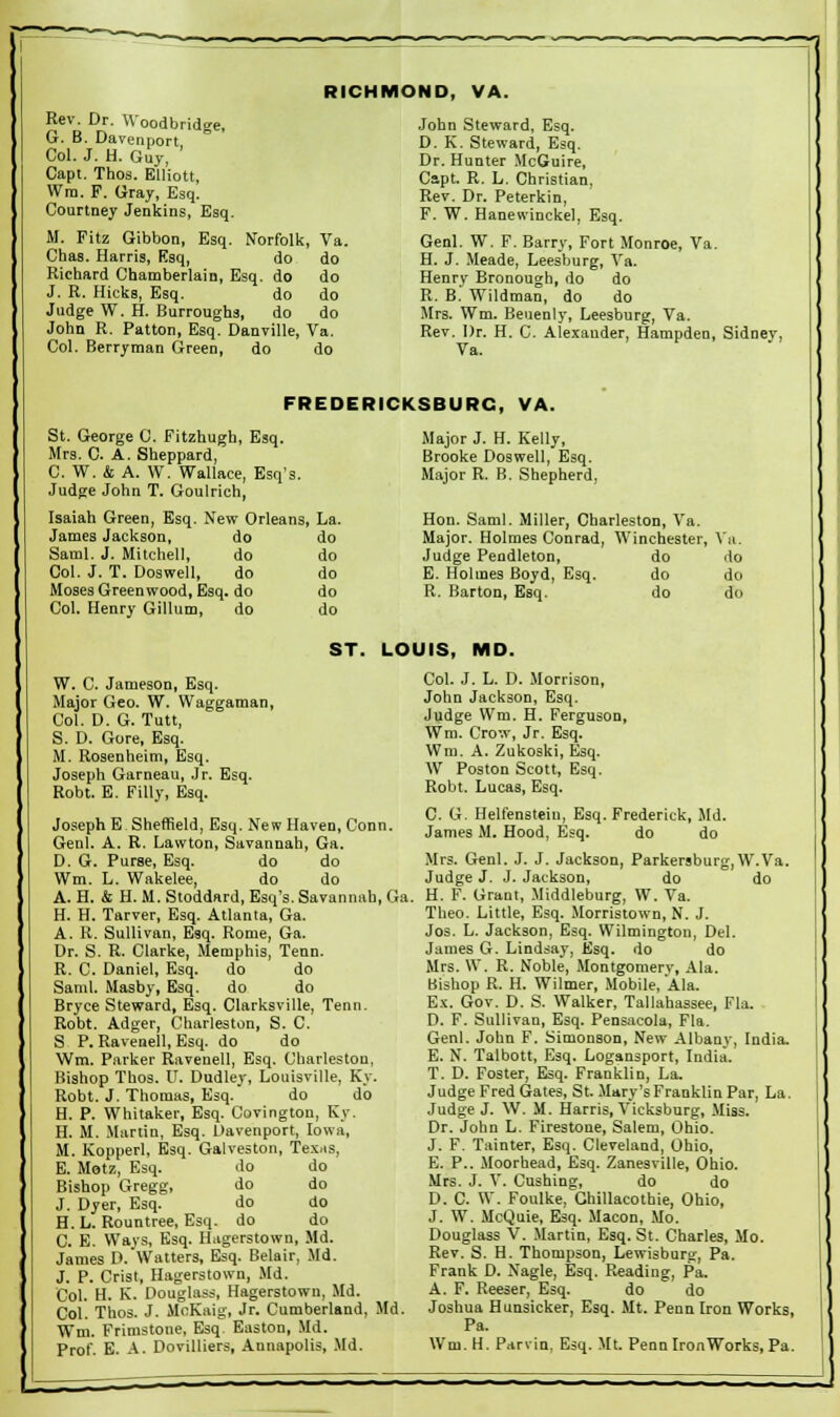 RICHMOND, VA. Rev. Dr. VVoodbridge, G. B. Davenport Col. J. H. Guy, Capt. Thos. Elliott, Wm. P. Gray, Esq. Courtney Jenkins, Esq. M. Fitz Gibbon, Esq. Norfolk, Va. Chas. Harris, Esq, do do Richard Chamberlain, Esq. do do J. R. Hicks, Esq. do do Judge W. H. Burroughs, do do John R. Patton, Esq. Danville, Va. Col. Berryraan Green, do do John Steward, Esq. D. K. Steward, Esq. Dr. Hunter McGuire, Capt. R. L. Christian, Rev. Dr. Peterkin, F. W. Hanewinckel, Esq. Genl. W. F. Barry, Fort Monroe, Va. H. J. Meade, Leesburg, Va. Henrv Bronough, do do R. B.' Wildman, do do Mrs. Wm. Beuenly, Leesburg, Va. Rev. Dr. H. C. Alexander, Hampden, Sidney, Va. FREDERICKSBURG, VA. St. George C. Fitzhugh, Esq. Mrs. C. A. Sheppard, C. W. & A. W. Wallace, Esq's. Judge John T. Goulrich, Isaiah Green, Esq. New Orleans, La. James Jackson, do do Saml. J. Mitchell, do do Col. J. T. Doswell, do do Moses Greenwood, Esq. do do Col. Henry Gillum, do do Major J. H. Kelly, Brooke Doswell, Esq. Major R. B. Shepherd, Hon. Saml. Miller, Charleston, Va. Major. Holmes Conrad, Winchester, Va. Judge Pendleton, do do E. Holmes Boyd, Esq. do do R. Barton, Esq. do do ST. LOUIS, MD. W. C. Jameson, Esq. Major Geo. W. Waggaman, Col. D. G. Tutt, S. D. Gore, Esq. M. Rosenheim, Esq. Joseph Garneau, Jr. Esq. Robt. E. Filly, Esq. Joseph E Sheffield, Esq. New Haven, Conn. Genl. A. R. Lawton, Savannah, Ga. D. G. Purse, Esq. do do Wm. L. Wakelee, do do A. H. & H. M. Stoddard, Esq's. Savannah, Ga. H. H. Tarver, Esq. Atlanta, Ga. A. R. Sullivan, Esq. Rome, Ga. Dr. S. R. Clarke, Memphis, Tenn. R. C. Daniel, Esq. do do Saml. Masby, Esq. do do Bryce Steward, Esq. Clarksville, Tenn. Robt. Adger, Charleston, S. C. S P. Ravenell, Esq. do do Wm. Parker Ravenell, Esq. Charleston, Bishop Thos. U. Dudley, Louisville, Ky. Robt. J. Thomas, Esq. do do H. P. Whitaker, Esq. Covington, Ky. H. M. Martin, Esq. Davenport, Iowa, M. Kopperl, Esq. Galveston, Texas, E. Motz, Esq. do do Bishop Gregg, Jo do J. Dyer, Esq. do do H.L. Rountree, Esq. do do C. E. Ways, Esq. Hagerstown, Md. James D. Watters, Esq. Belair, Md. J. P. Crist, Hagerstown, Md. Col. H. K. Douglass, Hagerstown, Md. Col. Thos. J. McKaig, Jr. Cumberland, Md. Wm. Frimstone, Esq Easton, Md. Prof. E. A. Dovilliers, Annapolis, Md. Col. J. L. D. Morrison, John Jackson, Esq. Judge Wm. H. Ferguson, Wm. Crow, Jr. Esq. Wm. A. Zukoski, Esq. W Poston Scott, Esq. Robt. Lucas, Esq. C. G. Helfenstein, Esq. Frederick, Md. James M. Hood, Esq. do do Mrs. Genl. J. J. Jackson, Parkersburg,W.Va. Judge J. J. Jackson, do do H. F. Grant, Middleburg, W. Va. Theo. Little, Esq. Morristown, N. J. Jos. L. Jackson, Esq. Wilmington, Del. James G. Lindsay, Esq. do do Mrs. \V. R. Noble, Montgomery, Ala. Bishop R. H. Wilmer, Mobile, Ala. Ex. Gov. D. S. Walker, Tallahassee, Fla. D. F. Sullivan, Esq. Pensacola, Fla. Genl. John F. Simonson, New Albany, India. E. N. Talbott, Esq. Logansport, India. T. D. Foster, Esq. Franklin, La. Judge Fred Gates, St. Mary's Franklin Par, La. Judge J. W. M. Harris, Vicksburg, Miss. Dr. John L. Firestone, Salem, Ohio. J. F. Tainter, Esq. Cleveland, Ohio, E. P.. Moorhead, Esq. Zanesville, Ohio. Mrs. J. V. Cushing, do do D. C. W. Foulke, Ghillacothie, Ohio, J. W. McQuie, Esq. Macon, Mo. Douglass V. Martin, Esq. St. Charles, Mo. Rev. S. H. Thompson, Lewisburg, Pa. Frank D. Nagle, Esq. Reading, Pa. A. F. Reeser, Esq. do do Joshua Hunsicker, Esq. Mt. Penn Iron Works, Pa. Wm.H. Parvin, Esq. Mt. PennlronWorks, Pa.