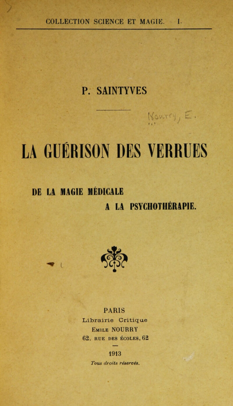 P. SAINTYVES LÀ GUÉRISON DES VERRUES DE Là MAGIE MÉDICALE A Là PSYCHOTHÉRAPIE. PARIS Librairie Critique Emile NOURRY 62, RUE DES ÉCOLES, 62 1913 Tous droits réteroét.