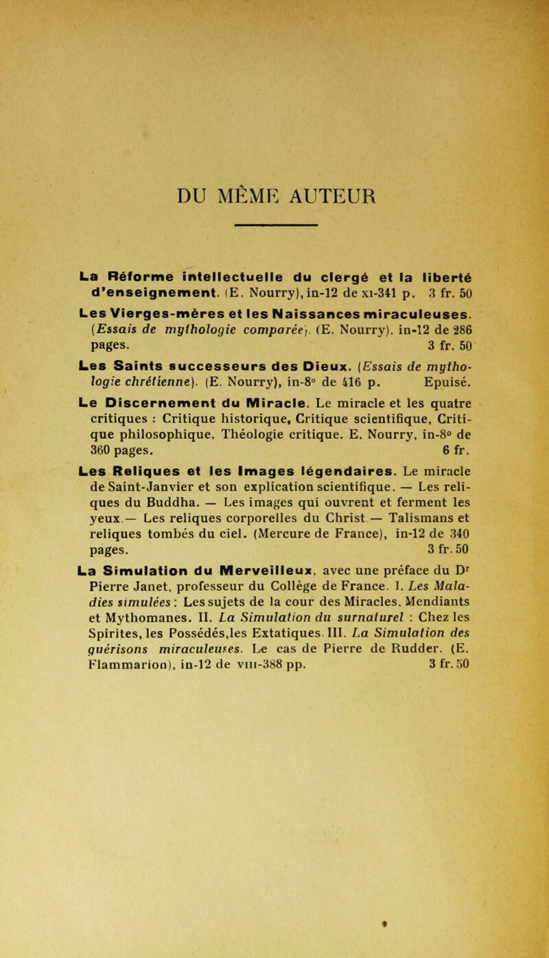 DU MÊME AUTEUR La Réforme intellectuelle du clergé et la liberté d'enseignement. lE. Nourry), in-12 de xi-341 p. 3 fr. 50 Les Vierges-mères et les Naissances miraculeuses. {Essais de mythologie comparée). (E. Nourry). in-12 de 286 pages. 3 fr. 50 Les Saints successeurs des Dieux. {Essais de mytho- logie chrétienne). (E. Nourry), in-8° de 416 p. Epuisé. Le Discernement du Miracle. Le miracle et les quatre critiques : Critique historique. Critique scienti6que, Criti- que philosophique, Théologie critique. E. Nourry, in-8° de 360 pages. 6 fr. Les Reliques et les Images légendaires. Le miracle de Saint-Janvier et son explication scientifique. — Les reli- ques du Buddha. — Les images qui ouvrent et ferment les yeux— Les reliques corporelles du Christ — Talismans et reliques tombés du ciel. (Mercure de France), in-12 de 340 pages. 3fr.50 La Simulation du Merveilleux, avec une préface du Dr Pierre Janet, professeur du Collège de France. I. Les Mala- dies simulées : Les sujets de la cour des Miracles. Mendiants et Mythomanes. II. La Simulation du surnaturel : Chez les Spirites, les Possédés,les Extatiques. III. La Simulation des çuérisons miraculeuses. Le cas de Pierre de Rudder. (E. Flammarion), in-12 de viii-388 pp. 3 fr.50