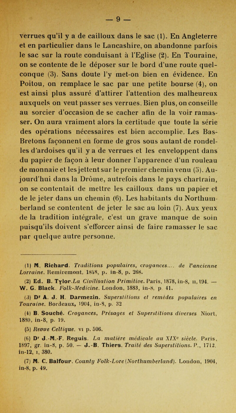 verrues qu'il y a de cailloux dans le sac (1). En Angleterre et en particulier dans le Lancashire, on abandonne parfois le sac sur la route conduisant à l'Eglise (2). En Touraine, on se contente de le déposer sur le bord d'une route quel- conque (3). Sans doute l'y met-on bien en évidence. En Poitou, on remplace le sac par une petite bourse (4), on est ainsi plus assuré d'attirer l'attention des malheureux auxquels on veut passer ses verrues. Bien plus, on conseille au sorcier d'occasion de se cacher afin de la voir ramas- ser. On aura vraiment alors la certitude que toute la série des opérations nécessaires est bien accomplie. Les Bas- Bretons façonnent en forme de gros sous autant de rondel- les d'ardoises qu'il y a de verrues et les enveloppent dans du papier de façon à leur donner l'apparence d'un rouleau de monnaie et les jettent sur le premier chemin venu (5). Au- jourd'hui dans la Drôme, autrefois dans le pays charlrain, on se contentait de mettre les cailloux dans un papier et de le jeter dans un chemin (6). Les habitants du Northum- berland se contentent de jeter le sac au loin (7). Aux yeux de la tradition intégrale, c'est un grave manque de soin puisqu'ils doivent s'efforcer ainsi de faire ramasser le sac par quelque autre personne. (1) M. Richard. Traditions populaires, croyances... de l'ancienne Lorraine. Remiremont, 1818, p. in-8, p. 268. (2) Ed. B. Tylor.La Civilisation Primitive. Paris, 1878, in-8, u, 194. — W. G. Black. l'olk-Mcdicine. Loudon, 1883, in-8, p 41. (3) Dr A. J. H. Darmezin. Superstitions et remèdes populaires en Touraine. Bordeaux, 1904, in-8, p. 32 (4) B. Souche. Croyances, Présages et Superstitions diverses Niort, 1830, in-8, p. 19. (5) Revue Celtique, vi p. 506. (b) Dr J.-M.-F. Reguis. La matière médicale au XIXe siècle. Paris, 1697, gr. in-8, p. 50. - J.-B. Thiers. Traité des Superstitions. P., 1712, in-12, î, 380. (7) M. C. Balfour. County Folk-Lore [Northumberland). London, 1904, in-8, p. 4».