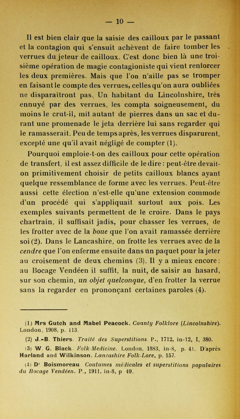 Il est bien clair que la saisie des cailloux par le passant et la contagion qui s'ensuit achèvent de faire tomber les verrues du jeteur de cailloux. C'est donc bien là une troi- sième opération de magie contagioniste qui vient renforcer les deux premières. Mais que l'on n'aille pas se tromper en faisant le compte des verrues, celles qu'on aura oubliées ne disparaîtront pas. Un habitant du Lincolnshire, très ennuyé par des verrues, les compta soigneusement, du moins le crut-il, mit autant de pierres dans un sac et du- rant une promenade le jeta derrière lui sans regarder qui le ramasserait. Peu de temps après, les verrues disparurent, excepté une qu'il avait négligé de compter (1). Pourquoi emploie-ton des cailloux pour cette opération de transfert, il est assez difficile de le dire : peut-être devait- on primitivement choisir de petits cailloux blancs ayant quelque ressemblance de forme avec les verrues. Peut-être aussi cette élection n'est-elle qu'une extension commode d'un procédé qui s'appliquait surtout aux pois. Les exemples suivants permettent de le croire. Dans le pays chartrain, il suffisait jadis, pour chasser les verrues, de les frotter avec de la boue que l'on avait ramassée derrière soi (2). Dans le Lancashire, on frotte les verrues avec de la cendre que l'on enferme ensuite dans Un paquet pour la jeter au croisement de deux chemins (3). Il y a mieux encore: au Bocage Vendéen il suffit, la nuit, de saisir au hasard, sur son chemin, un objet quelconque, d'en frotter la verrue sans la regarder eu prononçant certaines paroles (4). (1) Mrs Gutch and Mabel Peacock. County Folklore [Lincolnshire). London, 1908, p. 113. (2) J.-B. Thiers. Traité des Superstitions. P., 1712, in-12, I, 380. 13) W. G. Black, l'olk Medicine. London, 1883, in-8, p. 41. D'après Harland and Wilkinson. Lancashire FolkLore, p. 157. (4| Dr Boismoreau Coutumes médicales et superstitions populaires du Bocage Vendéen. P., 1911, in-8, p 49.