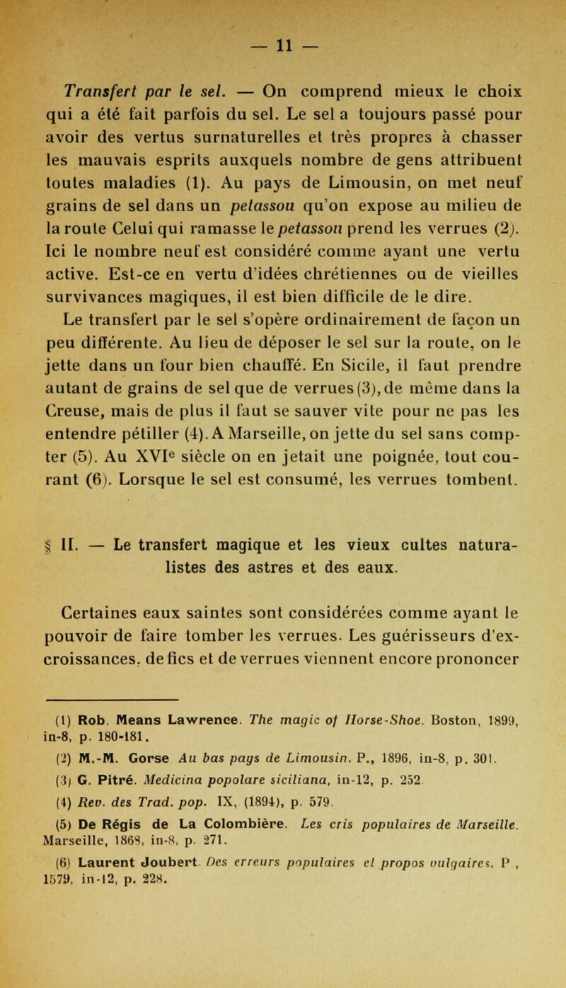Transfert par le sel. — On comprend mieux le choix qui a été fait parfois du sel. Le sel a toujours passé pour avoir des vertus surnaturelles et très propres à chasser les mauvais esprits auxquels nombre de gens attribuent toutes maladies (1). Au pays de Limousin, on met neuf grains de sel dans un petassou qu'on expose au milieu de la route Celui qui ramasse le petassou prend les verrues (2;. Ici le nombre neuf est considéré comme ayant une vertu active. Est-ce en vertu d'idées chrétiennes ou de vieilles survivances magiques, il est bien difficile de le dire. Le transfert par le sel s'opère ordinairement de façon un peu différente. Au lieu de déposer le sel sur la route, on le jette dans un four bien chauffé. En Sicile, il faut prendre autant de grains de sel que de verrues (3), de même dans la Creuse, mais de plus il faut se sauver vile pour ne pas les entendre pétiller (4). A Marseille, on jette du sel sans comp- ter (5). Au XVIe siècle on en jetait une poignée, tout cou- rant (6). Lorsque le sel est consumé, les verrues tombent. § II. — Le transfert magique et les vieux cultes natura- listes des astres et des eaux. Certaines eaux saintes sont considérées comme ayant le pouvoir de faire tomber les verrues. Les guérisseurs d'ex- croissances, de fies et de verrues viennent encore prononcer (1) Rob. Means Lawrence. The magie of Ilorse-Shoe. Boston, 1899, in-8, p. 180-181. (2) M.-M. Gorse Au bas pays de Limousin. P., 1896, in-8, p. 301. i'i) G. Pitre. Medicina popolare siciliana, in-12, p. 252. (4) Reo. des Trad. pop. IX, (1894), p. 579. (5) De Régis de La Colombière. Les cris populaires de Marseille. Marseille, 186S, in-S, p. 271. (6) Laurent Joubert Des erreurs populaires el propos uulnaira. P , l,r>7U. in-12, p. 228.