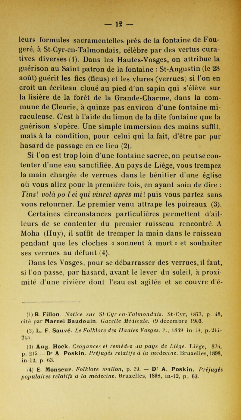 leurs formules sacramentelles près de la fontaine de Fou- gère, à St-Cyr-en-Talmondais, célèbre par des vertus cura- tives diverses (1). Dans les Hautes-Vosges, on attribue la guérison au Saint patron de la fontaine : St-Augustin (le 28 août) guérit les fies (ficus) et les vlures (verrues) si l'on en croit un écriteau cloué au pied d'un sapin qui s'élève sur la lisière de la forêt de la Grande-Charme, dans la com- mune de Cleurie, à quinze pas environ d'une fontaine mi- raculeuse. C'est à l'aide du limon de la dite fontaine que la guérison s'opère. Une simple immersion des mains suffit, mais à la condition, pour celui qui la fait, d'être par pur hasard de passage en ce lieu (2). Si l'on est trop loin d'une fontaine sacrée, on peut se con- tenter d'une eau sanctifiée. Au pays de Liège, vous trempez la main chargée de verrues dans le bénitier d'une église où vous allez pour la première lois, en ayant soin de dire : 77ns! vola po iei qui vinret après mil puis vous partez sans vous retourner. Le premier venu attrape les poireaux (3). Certaines circonstances particulières permettent d'ail- leurs de se contenter du premier ruisseau rencontré. A Moha (Huy), il suffit de tremper la main dans le ruisseau pendant que les cloches « sonnent à mort » et souhaiter ses verrues au défunt (4). Dans les Vosges, pour se débarrasser des verrues.il faut, si l'on passe, par hasard, avant le lever du soleil, à proxi mité d'une rivière dont l'eau est agitée et se couvre dé- (l)B. Fillon Notice sur Sl-Cyr en-Talmondais. St-Cyr, 1877, p 48, cité par Marcel Baudouin. Gazette Médicale, 19 décembre 1903. (2) L. F. Sauvé. Le Folklore des Hautes Vosges. P., 1889 in-M, p. '24i- 2 ri. (.'() Aug. Hock Croyances et remèdes au pays de Liège. Liège, 87ri, p. 215. — Dr A Poskin. Préjugés relatifs à la médecine. Bruxelles, 1898, in-li, p. 63. (4) E. Monseup. Folklore ivnllon, p. 'J9. — Dr A. Poskin. Préjugés populaires relatifs à la médecine. Bruxelles, 1898, in-12, p. 63.