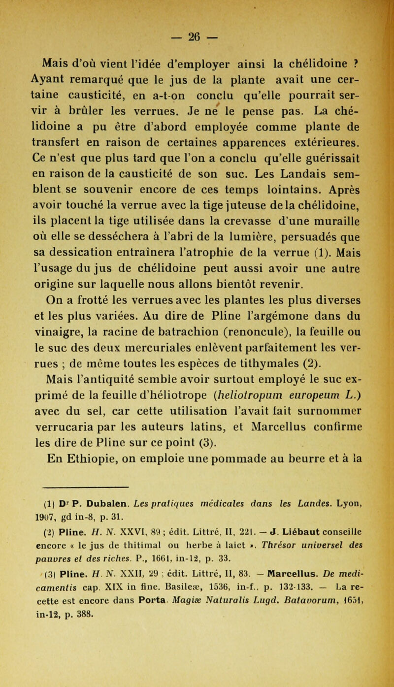 Mais d'où vient l'idée d'employer ainsi la chélidoine ? Ayant remarqué que le jus de la plante avait une cer- taine causticité, en a-ton conclu qu'elle pourrait ser- vir à brûler les verrues. Je ne le pense pas. La ché- lidoine a pu être d'abord employée comme plante de transfert en raison de certaines apparences extérieures. Ce n'est que plus tard que l'on a conclu qu'elle guérissait en raison de la causticité de son suc. Les Landais sem- blent se souvenir encore de ces temps lointains. Après avoir touché la verrue avec la tige juteuse delà chélidoine, ils placent la tige utilisée dans la crevasse d'une muraille où elle se desséchera à l'abri de la lumière, persuadés que sa dessication entraînera l'atrophie de la verrue (1). Mais l'usage du jus de chélidoine peut aussi avoir une autre origine sur laquelle nous allons bientôt revenir. On a frotté les verrues avec les plantes les plus diverses et les plus variées. Au dire de Pline l'argémone dans du vinaigre, la racine de batrachion (renoncule), la feuille ou le suc des deux mercuriales enlèvent parfaitement les ver- rues ; de même toutes les espèces de tithymales (2). Mais l'antiquité semble avoir surtout employé le suc ex- primé de la feuille d'héliotrope (heliotropum europeum L.) avec du sel, car cette utilisation l'avait fait surnommer verrucaria par les auteurs latins, et Marcellus confirme les dire de Pline sur ce point (3). En Ethiopie, on emploie une pommade au beurre et à la (1) Dr P. Dubalen. Les pratiques médicales dans les Landes. Lyon, 19U7, gd in-8, p. 31. (2) Pline. H. N. XXVI, 89 ; édit. Littré, II, 221. - J. Liébaut conseille encore « le jus de thitimal ou herbe à laict ». Thrésor universel des pauvres et des riches. P., 1661, in-12, p. 33. (3| Pline. H N. XXII, 29 ; édit. Littré, II, 83. - Marcellus. De medi- camentis cap. XIX in fine. Basilea?, 1536, in-f.. p. 132133. — Lare- cette est encore dans Porta. Magiœ Naturalis Lugd. Batavorum, 1631, in-12, p. 388.