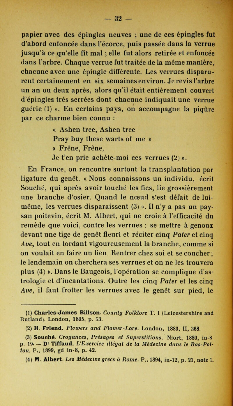 papier avec des épingles neuves ; une de ces épingles fut d'abord enfoncée dans l'écorce, puis passée dans la verrue jusqu'à ce qu'elle fît mal ; elle fut alors retirée et enfoncée dans l'arbre. Chaque verrue fut traitée de la même manière, chacune avec une épingle différente. Les verrues disparu- rent certainement en six semaines environ. Je revis l'arbre un an ou deux après, alors qu'il était entièrement couvert d'épingles très serrées dont chacune indiquait une verrue guérie (1) ». En certains pays, on accompagne la piqûre par ce charme bien connu : « Ashen tree, Ashen tree Pray buy thèse warts of me » « Frêne, Frêne, Je t'en prie achète-moi ces verrues (2) ». En France, on rencontre surtout la transplantation par ligature du genêt. « Nous connaissons un individu, écrit Souche, qui après avoir touché les fies, lie grossièrement une branche d'osier. Quand le nœud s'est défait de lui- même, les verrues disparaissent (3) ». Il n'y a pas un pay- san poitevin, écrit M. Albert, qui ne croie à l'efficacité du remède que voici, contre les verrues : se mettre à genoux devant une tige de genêt fleuri et réciter cinq Pater et cinq Ave, tout en tordant vigoureusement la branche, comme si on voulait en faire un lien Rentrer chez soi et se coucher; le lendemain on cherchera ses verrues et on ne les trouvera plus (4) ». Dans le Baugeois, l'opération se complique d'as- trologie et d'incantations. Outre les cinq Pater et les cinq Ave, il faut frotter les verrues avec le genêt sur pied, le (1) Charles-James Billson. Coanty Folklore T. I (Leicestershire and Rutland). London, 1895, p. S3. (2) H. Friend. Flowers and Flower-Lore. London, 1883, II, 368. (3) Souche. Croyances, Présages et Superstitions. Niort, 1880, in-8 p. 19. — Dr Tiffaud. L'Exercice illégal de la Médecine dans le Bas-Poi- tou. P., 1899, gd in-8, p. 42. (4) M. Albert. Les Médecins grecs ù Rome. P., 1894, in-12, p. 21, note 1.