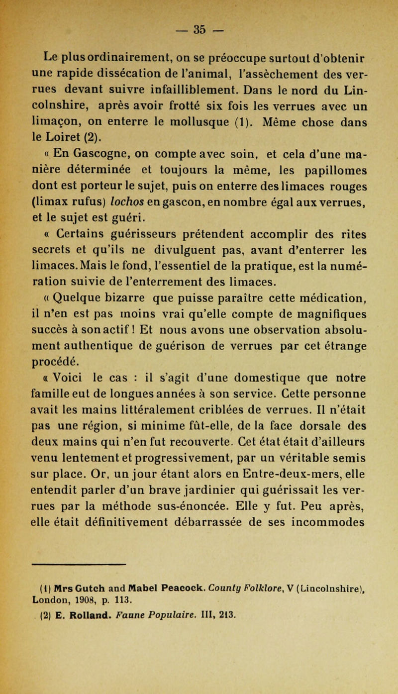 Le plusordinairement, on se préoccupe surtout d'obtenir une rapide dissécation de l'animal, l'assèchement des ver- rues devant suivre infailliblement. Dans le nord du Lin- colnshire, après avoir frotté six fois les verrues avec un limaçon, on enterre le mollusque (1). Même chose dans le Loiret (2). « En Gascogne, on compte avec soin, et cela d'une ma- nière déterminée et toujours la même, les papillomes dont est porteur le sujet, puis on enterre des limaces rouges (limax rufus) lochos en gascon, en nombre égal aux verrues, et le sujet est guéri. « Certains guérisseurs prétendent accomplir des rites secrets et qu'ils ne divulguent pas, avant d'enterrer les limaces. Mais le fond, l'essentiel de la pratique, est la numé- ration suivie de l'enterrement des limaces. « Quelque bizarre que puisse paraître cette médication, il n'en est pas moins vrai qu'elle compte de magnifiques succès à son actif ! Et nous avons une observation absolu- ment authentique de guérison de verrues par cet étrange procédé. a Voici le cas : il s'agit d'une domestique que notre famille eut de longues années à son service. Cette personne avait les mains littéralement criblées de verrues. Il n'était pas une région, si minime fût-elle, de la face dorsale des deux mains qui n'en fut recouverte. Cet état était d'ailleurs venu lentement et progressivement, par un véritable semis sur place. Or, un jour étant alors en Entre-deux-mers, elle entendit parler d'un brave jardinier qui guérissait les ver- rues par la méthode sus-énoncée. Elle y fut. Peu après, elle était définitivement débarrassée de ses incommodes ( I ) Mrs Gutch and Mabel Peacoek. Countg Folklore, V (Liocolnshire), London, 1908, p. 113. (2) E. Rolland. Faune Populaire. III, 213.