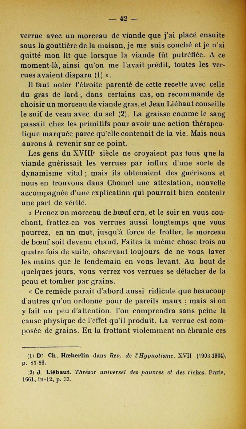 verrue avec un morceau de viande que j'ai placé ensuite sous la gouttière de la maison, je me suis couché et je n'ai quitté mon lit que lorsque la viande fût putréfiée. A ce moment-là, ainsi qu'on me l'avait prédit, toutes les ver- rues avaient disparu (1) ». Il faut noter l'étroite parenté de cette recette avec celle du gras de lard ; dans certains cas, on recommande de choisir un morceau de viande gras, et Jean Liébaut conseille le suif de veau avec du sel (2). La graisse comme le saDg passait chez les primitifs pour avoir une action thérapeu tique marquée parce qu'elle contenait de la vie. Mais nous aurons à revenir sur ce point. Les gens du XVIIIe siècle ne croyaient pas tous que la viande guérissait les verrues par influx d'une sorte de dynamisme vital ; mais ils obtenaient des guérisons et nous en trouvons dans Chomel une attestation, nouvelle accompagnée d'une explication qui pourrait bien contenir une part de vérité. « Prenez un morceau de bœuf cru, et le soir en vous cou- chant, frottez-en vos verrues aussi longtemps que vous pourrez, en un mot, jusqu'à force de frotter, le morceau de bœuf soit devenu chaud. Faites la même chose trois ou quatre fois de suite, observant toujours de ne vous laver les mains que le lendemain en vous levant. Au bout de quelques jours, vous verrez vos verrues se détacher de la peau et tomber par grains. « Ce remède paraît d'abord aussi ridicule que beaucoup d'autres qu'on ordonne pour de pareils maux ; mais si on y fait un peu d'attention, l'on comprendra sans peine la cause physique de l'effet qu'il produit. La verrue est com- posée de grains. En la frottant violemment on ébranle ces (1) D' Ch. Hœberlin dans Reo. de l'Hypnotisme. XVII (1903 1904), p. 8S-86. (2) J. Liébaut. Thrésor uniuersel des pauvres et des riches. Paris, 1661, in-12, p. 33.