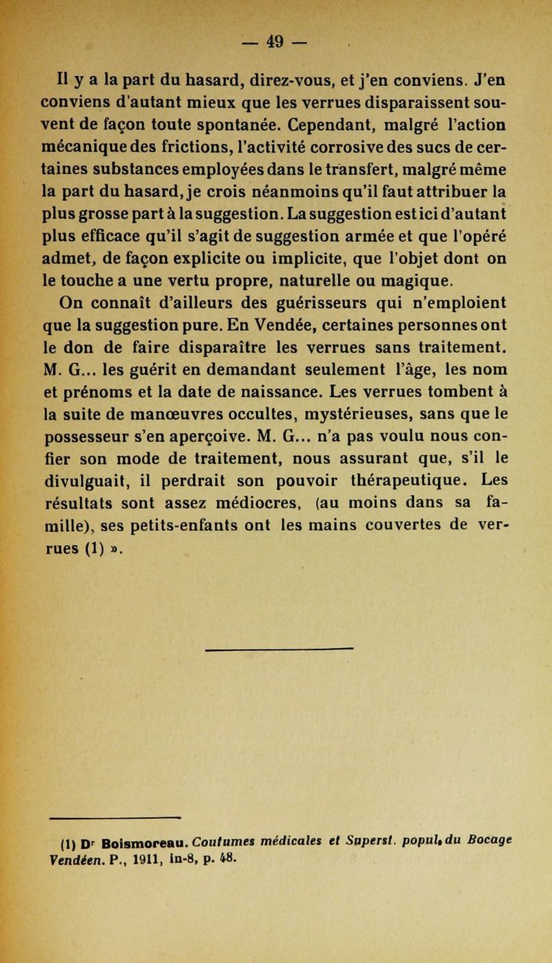 Il y a la part du hasard, direz-vous, et j'en conviens. J'en conviens d'autant mieux que les verrues disparaissent sou- vent de façon toute spontanée. Cependant, malgré l'action mécanique des frictions, l'activité corrosivedes sucs de cer- taines substances employées dans le transfert, malgré même la part du hasard, je crois néanmoins qu'il faut attribuer la plus grosse part à la suggestion. La suggestion est ici d'autant plus efficace qu'il s'agit de suggestion armée et que l'opéré admet, de façon explicite ou implicite, que l'objet dont on le touche a une vertu propre, naturelle ou magique. On connaît d'ailleurs des guérisseurs qui n'emploient que la suggestion pure. En Vendée, certaines personnes ont le don de faire disparaître les verrues sans traitement. M. G... les guérit en demandant seulement l'âge, les nom et prénoms et la date de naissance. Les verrues tombent à la suite de manœuvres occultes, mystérieuses, sans que le possesseur s'en aperçoive. M. G... n'a pas voulu nous con- fier son mode de traitement, nous assurant que, s'il le divulguait, il perdrait son pouvoir thérapeutique. Les résultats sont assez médiocres, (au moins dans sa fa- mille), ses petits-enfants ont les mains couvertes de ver- rues (1) ». (1) Dr Boismoreau. Coutumes médicales et Superst. popuUdu Bocage Vendéen. P., 1911, in-8, p. 48.