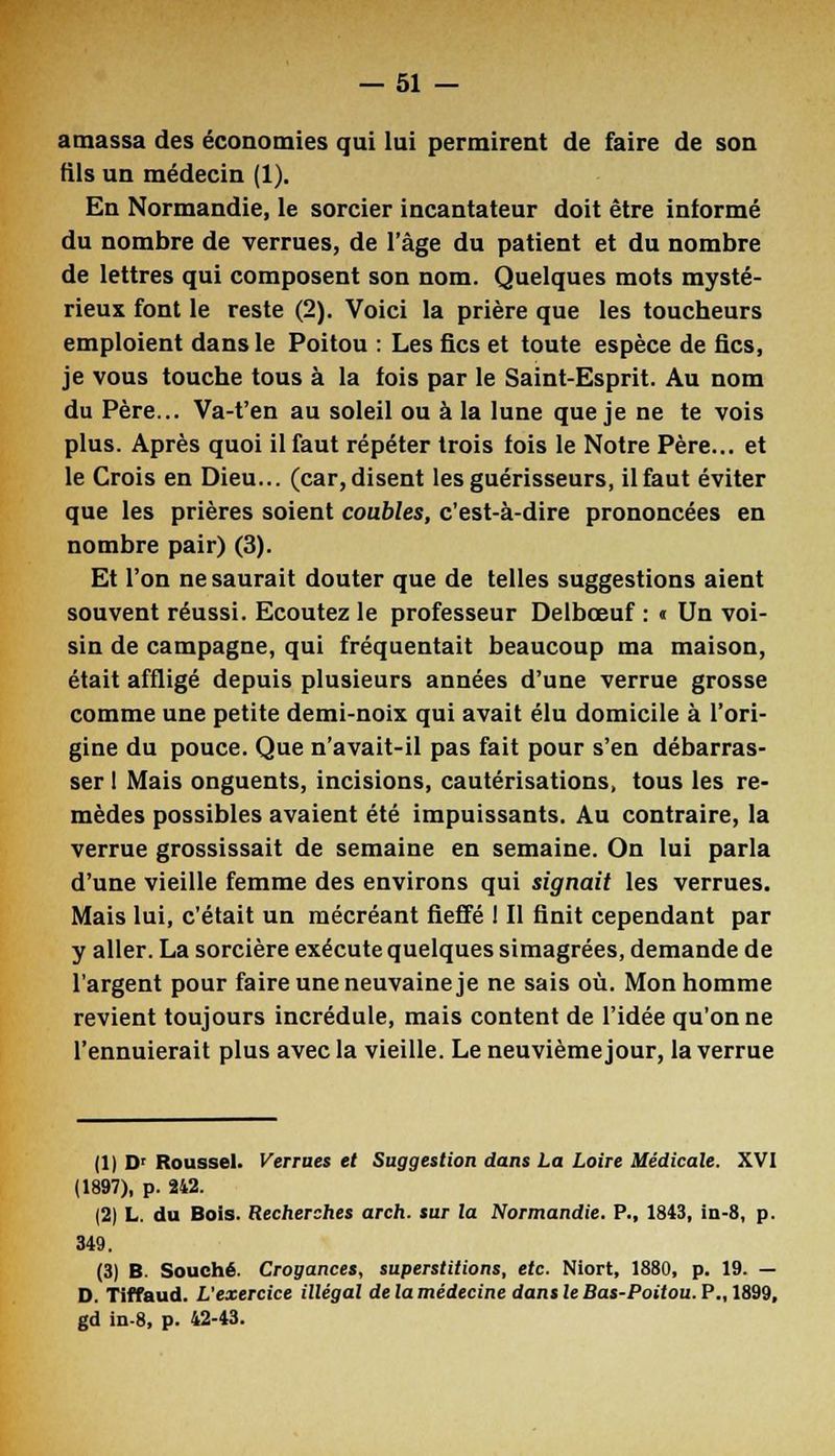 amassa des économies qui lui permirent de faire de son fils un médecin (1). En Normandie, le sorcier incantateur doit être informé du nombre de verrues, de l'âge du patient et du nombre de lettres qui composent son nom. Quelques mots mysté- rieux font le reste (2). Voici la prière que les toucbeurs emploient dans le Poitou : Les fies et toute espèce de fies, je vous touche tous à la fois par le Saint-Esprit. Au nom du Père... Va-t'en au soleil ou à la lune que je ne te vois plus. Après quoi il faut répéter trois fois le Notre Père... et le Crois en Dieu... (car, disent les guérisseurs, il faut éviter que les prières soient coubles, c'est-à-dire prononcées en nombre pair) (3). Et l'on ne saurait douter que de telles suggestions aient souvent réussi. Ecoutez le professeur Delbceuf : « Un voi- sin de campagne, qui fréquentait beaucoup ma maison, était affligé depuis plusieurs années d'une verrue grosse comme une petite demi-noix qui avait élu domicile à l'ori- gine du pouce. Que n'avait-il pas fait pour s'en débarras- ser I Mais onguents, incisions, cautérisations, tous les re- mèdes possibles avaient été impuissants. Au contraire, la verrue grossissait de semaine en semaine. On lui parla d'une vieille femme des environs qui signait les verrues. Mais lui, c'était un mécréant fieffé I II finit cependant par y aller. La sorcière exécute quelques simagrées, demande de l'argent pour faire une neuvaine je ne sais où. Mon homme revient toujours incrédule, mais content de l'idée qu'on ne l'ennuierait plus avec la vieille. Le neuvième jour, la verrue (1) Dr Roussel. Verrues et Suggestion dans La Loire Médicale. XVI (1897), p. 242. (2) L. du Bois. Recherches arch. sur la Normandie. P., 1843, in-8, p. 349. (3) B. Souche. Crogances, superstitions, etc. Niort, 1880, p. 19. — D. Tiffaud. L'exercice illégal de la médecine dans le Bas-Poitou. P., 1899, gd in-8, p. 42-43.