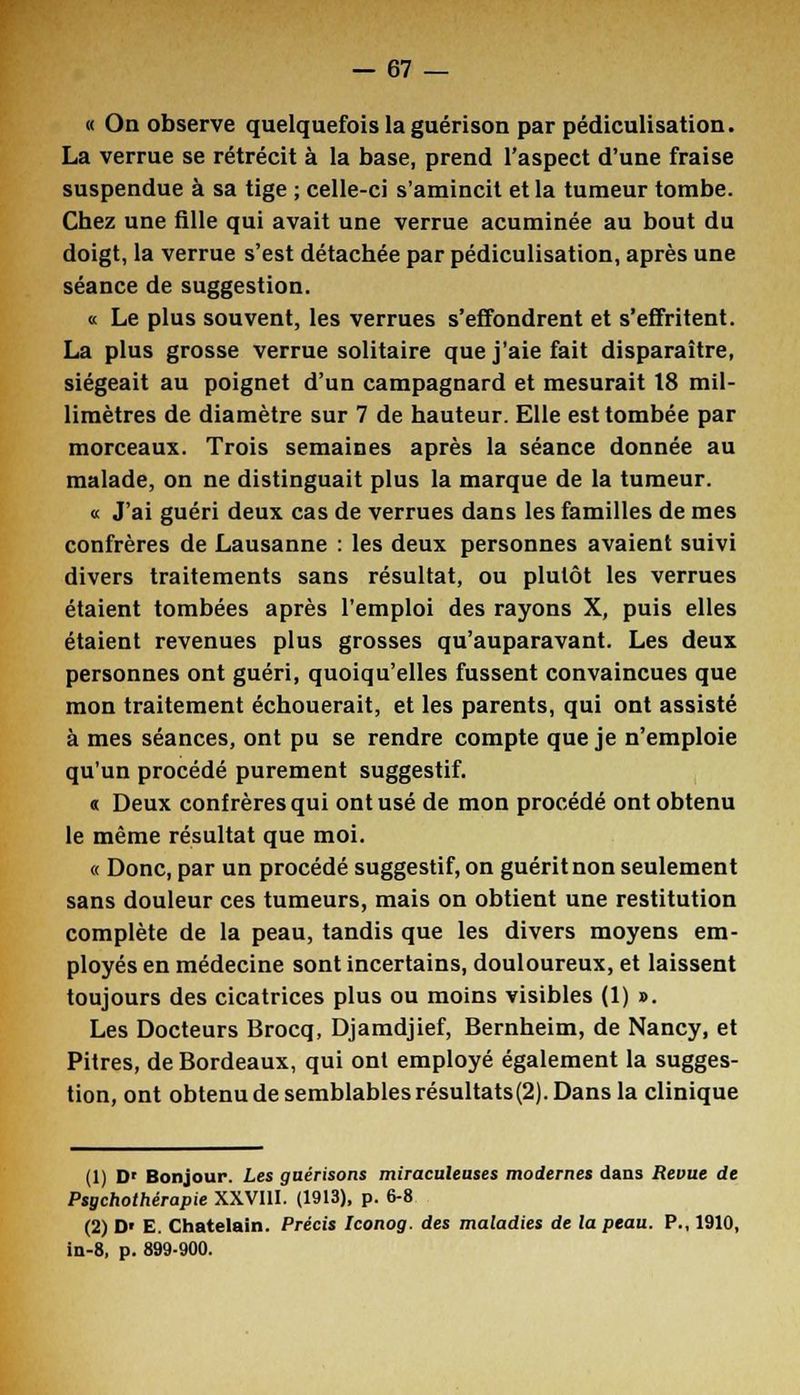« On observe quelquefois la guérison par pédiculisation. La verrue se rétrécit à la base, prend l'aspect d'une fraise suspendue à sa tige ; celle-ci s'amincit et la tumeur tombe. Chez une fille qui avait une verrue acuminée au bout du doigt, la verrue s'est détachée par pédiculisation, après une séance de suggestion. « Le plus souvent, les verrues s'effondrent et s'effritent. La plus grosse verrue solitaire que j'aie fait disparaître, siégeait au poignet d'un campagnard et mesurait 18 mil- limètres de diamètre sur 7 de hauteur. Elle est tombée par morceaux. Trois semaines après la séance donnée au malade, on ne distinguait plus la marque de la tumeur. « J'ai guéri deux cas de verrues dans les familles de mes confrères de Lausanne : les deux personnes avaient suivi divers traitements sans résultat, ou plutôt les verrues étaient tombées après l'emploi des rayons X, puis elles étaient revenues plus grosses qu'auparavant. Les deux personnes ont guéri, quoiqu'elles fussent convaincues que mon traitement échouerait, et les parents, qui ont assisté à mes séances, ont pu se rendre compte que je n'emploie qu'un procédé purement suggestif. « Deux confrères qui ont usé de mon procédé ont obtenu le même résultat que moi. « Donc, par un procédé suggestif, on guérit non seulement sans douleur ces tumeurs, mais on obtient une restitution complète de la peau, tandis que les divers moyens em- ployés en médecine sont incertains, douloureux, et laissent toujours des cicatrices plus ou moins visibles (1) ». Les Docteurs Brocq, Djamdjief, Bernheim, de Nancy, et Pitres, de Bordeaux, qui ont employé également la sugges- tion, ont obtenu de semblables résultats(2). Dans la clinique (1) D' Bonjour. Les gaérisons miraculeuses modernes dans Revue de Psgchothérapie XXVIII. (1913), p. 6-8 (2) D' E. Châtelain. Précis Iconog. des maladies de la peau. P., 1910, in-8, p. 899-900.
