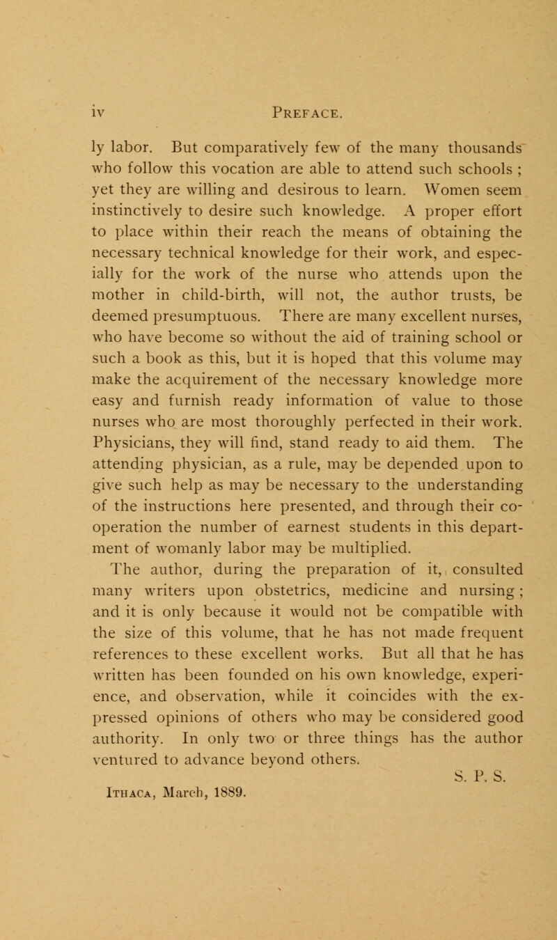 ly labor. But comparatively few of the many thousands who follow this vocation are able to attend such schools ; yet they are willing and desirous to learn. Women seem instinctively to desire such knowledge. A proper effort to place within their reach the means of obtaining the necessary technical knowledge for their work, and espec- ially for the work of the nurse who attends upon the mother in child-birth, will not, the author trusts, be deemed presumptuous. There are many excellent nurses, who have become so without the aid of training school or such a book as this, but it is hoped that this volume may make the acquirement of the necessary knowledge more easy and furnish ready information of value to those nurses who are most thoroughly perfected in their work. Physicians, they will find, stand ready to aid them. The attending physician, as a rule, may be depended upon to give such help as may be necessary to the understanding of the instructions here presented, and through their co- operation the number of earnest students in this depart- ment of womanly labor may be multiplied. The author, during the preparation of it, consulted many writers upon obstetrics, medicine and nursing; and it is only because it would not be compatible with the size of this volume, that he has not made frequent references to these excellent works. But all that he has written has been founded on his own knowledge, experi- ence, and observation, while it coincides with the ex- pressed opinions of others who may be considered good authority. In only two or three things has the author ventured to advance beyond others, S. P. S. Ithaca, March, 1889.