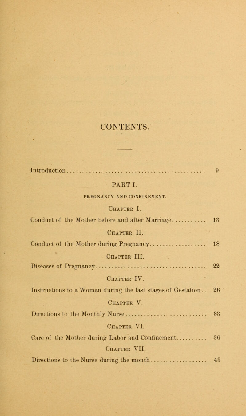 CONTENTS. Introduction 9 PART I. PREGNANCY AND CONFINEMENT. Chapter I. Conduct of the Mother before and after Marriage 13 Chapter II. Conduct of the Mother during Pregnancy 18 Chapter III. Diseases of Pregnancy 22 Chapter IV. Instructions to a Woman during the last stages of Gestation.. 26 Chapter V. Directions to the Monthly Nurse 33 Chapter VI. Care of the Mother during Labor and Confinement 36 Chapter VII. Directions to the Nurse during the month 43