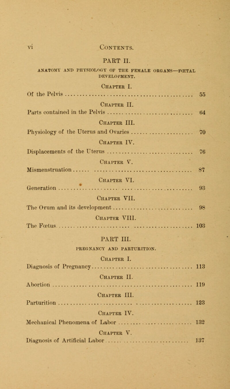 PART II. ANATOMY AND PHYSIOLOGY OF THE FEMALE ORGANS—FCETAL DEVELOPMENT. Chapter I. Of the Pelvis 55 Chapter II. Parts contained in the Pelvis (54 Chapter III. Physiology of the Uterus and Ovaries 70 Chapter IV. Displacements of the Uterus 70 Chapter V. Mismenstruation 87 Chapter VI. Generation 93 Chapter VII. The Ovum and its development 98 Chapter VIII. The Foetus 103 PART III. PREGNANCY AND PARTURITION. Chapter I. Diagnosis of Pregnancy 113 Chapter II. Abortion 119 Chapter III. Parturition 123 Chapter IV. Mechauical Phenomena of Labor 132 Chapter V. Diagnosis of Artificial Labor 137