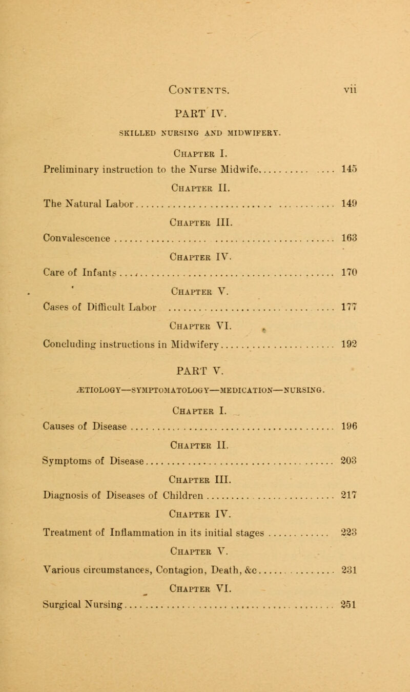 PART IV. SKILLED NURSING AND MIDWIFERY. Chapter I. Preliminary instruction to the Nurse Midwife 145 Chapter II. The Natural Labor 149 Chapter III. Convalescence 163 Chapter IV. Care of Infants . .., 170 Chapter V. Cases of Difficult Labor 177 Chapter VI. % Concluding instructions in Midwifery 192 PART V. .ETIOLOGY—SY3IPT0MAT0L0GY—MEDICATION—NURSING. Chapter I. Causes of Disease 196 Chapter II. Symptoms of Disease 203 Chapter III. Diagnosis of Diseases of Children 217 Chapter IV. Treatment of Inflammation in its initial stages 223 Chapter V. Various circumstances, Contagion, Death, &c 231 Chapter VI. Surgical Nursing 251