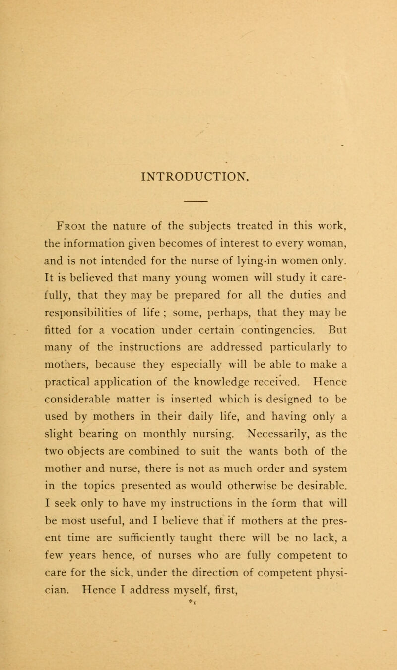 INTRODUCTION. From the nature of the subjects treated in this work, the information given becomes of interest to every woman, and is not intended for the nurse of lying-in women only. It is believed that many young women will study it care- fully, that they may be prepared for all the duties and responsibilities of life ; some, perhaps, that they may be fitted for a vocation under certain contingencies. But many of the instructions are addressed particularly to mothers, because they especially will be able to make a practical application of the knowledge received. Hence considerable matter is inserted which is designed to be used by mothers in their daily life, and having only a slight bearing on monthly nursing. Necessarily, as the two objects are combined to suit the wants both of the mother and nurse, there is not as much order and system in the topics presented as would otherwise be desirable. I seek only to have my instructions in the form that will be most useful, and I believe that if mothers at the pres- ent time are sufficiently taught there will be no lack, a few years hence, of nurses who are fully competent to care for the sick, under the direction of competent physi- cian. Hence I address myself, first,