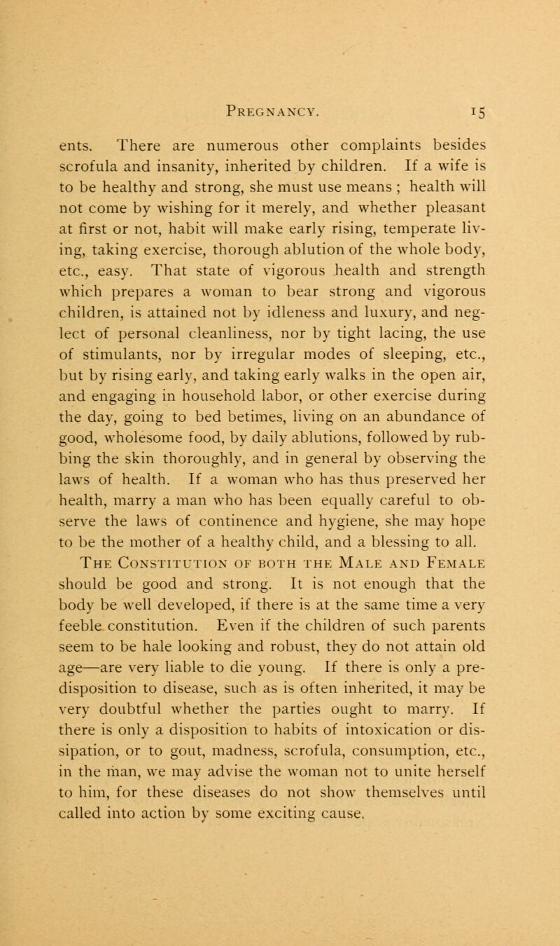 ents. There are numerous other complaints besides scrofula and insanity, inherited by children. If a wife is to be healthy and strong, she must use means ; health will not come by wishing for it merely, and whether pleasant at first or not, habit will make early rising, temperate liv- ing, taking exercise, thorough ablution of the whole body, etc., easy. That state of vigorous health and strength which prepares a woman to bear strong and vigorous children, is attained not by idleness and luxury, and neg- lect of personal cleanliness, nor by tight lacing, the use of stimulants, nor by irregular modes of sleeping, etc., but by rising early, and taking early walks in the open air, and engaging in household labor, or other exercise during the day, going to bed betimes, living on an abundance of good, wholesome food, by daily ablutions, followed by rub- bing the skin thoroughly, and in general by observing the laws of health. If a woman who has thus preserved her health, marry a man who has been equally careful to ob- serve the laws of continence and hygiene, she may hope to be the mother of a healthy child, and a blessing to all. The Constitution of both the Male and Female should be good and strong. It is not enough that the body be well developed, if there is at the same time a very feeble constitution. Even if the children of such parents seem to be hale looking and robust, they do not attain old age—are very liable to die young. If there is only a pre- disposition to disease, such as is often inherited, it may be very doubtful whether the parties ought to marry. If there is only a disposition to habits of intoxication or dis- sipation, or to gout, madness, scrofula, consumption, etc., in the man, we may advise the woman not to unite herself to him, for these diseases do not show themselves until called into action bv some exciting cause.