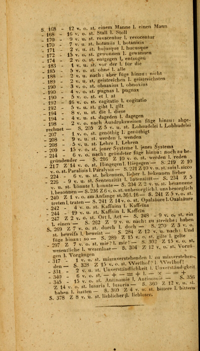 S ir.8 - 12 v. o. st. einem Manne 1. einen Mann 168 - 16 v. o. st. Stall 1. Stoll 170 - 9 v. u. st. revacentur I. revocentur 170 - 7 v. u st. hotaniis 1. botanicis 17t - 2 v. n. st. hujusque 1. hucnsque  172 - 15 v. o. st. gewonnen 1. gewannen  174 - 2 v. o. st. entgegen 1, entzogen 183 - 1 v. u. st. vor der 1. für die l 185 - 5 v. u. st. ohne 1. alle 1S8 - 2 v. u. nach: aber füge hinzu: nicnl * 189 - 2 v. U. st. geistreichen 1. geistreichsten \ 190 - 3 v. o. st. obnaxius 1. ohnoxius ~ j90 - 4 v. o. st. pugnas 1. pugnax 190 - 5 v. o. st. et 1. at 192 - 16 v. o. st. cagilatio 1. cogitatio '. 192 - 5 v. u. st. gibt 1. gilt 194 - 8 v. u. st. die I. diese 194 - 4 v. o. st. dageden l. dagegen  198 - 2 v o. nach Ausdrnksweisen fuge hinzu: abge- 'rechnet - S. 205 Z 5 v. n. st. Lobsudelei L Lobhudele. 007 - 1 v. o. st. genöthig 1. genothigt 208 - 9 v. u. st. werden I. wenden  208 - 5 v. u. st. Lehre 1. Lehren . ~ 009 - 15 v. o. st. jener Systeme 1. jenes Systems  gründender - S. 216* Z 10 v o. st werden reden ^•^^u^Änen^her 1. h-Ueniien lieber I 22Jo4 - 9 v; u. st Sentensit.t l.^n.tat S^5 .940 - 4 v. u. st. Kaffmns 1. kafivins  oaI 1Q v U. st. Kaffnin 1. Kaffein r 0I7 Z ovo st Ort 1. Act - S. 24S - 9 v. o. s . ein . 247 £J* o. » nach. zu s.rtl,clie. haben |. einen — ö« -<->• ^ ^ »• „ r/ o . 0 <; oßQ Z 7 v. o. st. durch I. doch — S. 2.0 ^3 y «• *>, wW «i * Y ^ oöi Z 12 v. u. nacht Und «;t heweifs . beweist — o <«** *j i~ *. » st. Btnrci** _Q „ .c t ,0 1 gelle füge hinzu: so— 5. 28« L 13 v. . „ 5 OQ7 7, 7 v. o. st. m r? I. mir!— >s- »- A l' w'v' s. ' fsen^il l.VsenW- S. 304 /, 12 v. a. .t. Von«,  i <; S28 Z 15 v. o. st. Werlhor * 1 Werlbpf! «? 2 v ii st. Unverstandlichkeil I. ÜnverstäniKgkei) 340 - 6 v. o. st. — -\ .—, +' '-. S35R .345 - 15 v. o. st. Antinam* I. An,,,-,,,,, - S.*£