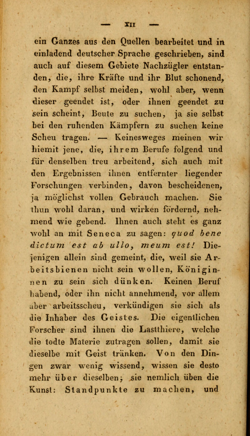 ein Ganzes aus den Quellen bearbeitet und in einladend deutscher Sprache geschrieben, sind auch auf diesem Gebiete Nachzügler entstan- den, die, ihre Kräfte und ihr Blut schonend, den Kampf selbst meiden, wohl aber, wenn dieser geendet ist, oder ihnen geendet zu sein scheint, Beute zu suchen, ja sie selbst bei den ruhenden Kämpfern zu suchen keine Scheu tragen. — Keinesweges meinen wir hiemit jene, die, ihrem Berufe folgend und für denselben treu arbeitend, sich auch mit den Ergebnissen ihnen entfernter liegender Forschungen verbinden, davon bescheidenen, ja möglichst vollen Gebrauch machen. Sie thun wohl daran, und wirken fördernd, neh- mend wie gebend. Ihnen auch steht es ganz wohl an mit Seneca zu sagen: t/uod bene dictum est ab ullo> meum est! Die- jenigen allein sind gemeint, die, weil sie Ar- beitsbienen nicht sein wollen, Königin- nen zu sein sich dünken. Keinen Beruf habend, oder ihn nicht annehmend, vor allem aber arbeitsscheu, verkündigen sie sich als die Inhaber des Geistes. Die eigentlichen Forscher sind ihnen die Lastthiere, welche die todte Materie zutragen sollen, damit sie dieselbe mit Geist tränken. Von den Din- gen zwar wenig wissend, wissen sie desto mehr über dieselbenj sie nemlich üben die Kunst: Standpunkte zu machen, und