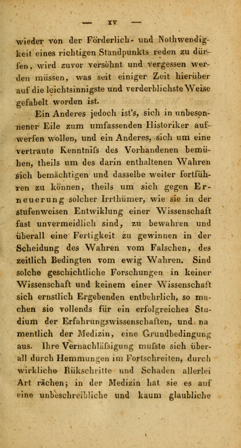 wieder von der Förderlich- und INotliwendig- keit eines richtigen Standpunkts reden zu dür- fen , wird zuvor versöhnt und vergessen wer- den müssen, was seit einiger Zeit hierüber auf die leichtsinnigste und verderblichste Weise gefabelt worden ist. Ein Anderes jedoch ist's, sich in unbeson- nener Eile zum umfassenden Historiker auf- werfen wollen, und ein Anderes, sich um eine vertraute Kenntnifs des Vorhandenen bemü- hen, theils um des darin enthaltenen Wahren sich bemächtigen und dasselbe weiter fortfüh- ren zu können, theils um sich gegen Er- neuerung solcher Irrthümer, wie sie in der stufenweisen Entwiklung einer Wissenschaft fast unvermeidlich sind, zu bewahren und überall eine Fertigkeit zu gewinnen in der Scheidung des Wahren vom Falschen, des zeitlich Bedingten vom ewig Wahren. Sind solche geschichtliche Forschungen in keiner Wissenschaft und keinem einer Wissenschaft sich ernstlich Ergebenden entbehrlich, so ma- chen sie vollends für ein erfolgreiches Stu- dium der Erfahrungswissenschaften, und na mentlich der Medizin, eine Grundbedingung aus. Ihre Vernachläfsigung mufste sich über- all durch Hemmungen im Fortschreiten, durch wirkliche Bükschritte und Schaden allerlei Art rächen j in der Medizin hat sie es auf eine unbeschreibliche und kaum glaubliche